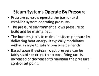 Steam Systems Operate By Pressure
• Pressure controls operate the burner and
establish system operating pressure.
• The pressure environment allows pressure to
build and be maintained.
• The burners job is to maintain steam pressure by
delivering heat energy. It typically modulates
within a range to satisfy pressure demands.
• Based upon the steam load, pressure can be
fairly stable or drop. The burner firing rate is
increased or decreased to maintain the pressure
control set point.
Steam Systems Operate By Pressure
• Pressure controls operate the burner and
establish system operating pressure.
• The pressure environment allows pressure to
build and be maintained.
• The burners job is to maintain steam pressure by
delivering heat energy. It typically modulates
within a range to satisfy pressure demands.
• Based upon the steam load, pressure can be
fairly stable or drop. The burner firing rate is
increased or decreased to maintain the pressure
control set point.
81
 