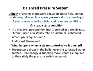 Balanced Pressure System
Delta P or change in pressure allows steam to flow. Steam
condenses, takes up less space, pressure drops accordingly.
A steam system seeks a balanced pressure condition
Or steady state condition
• In a steady state condition fuel is burned at a steady rate.
Steam is used at a steady rate. Equilibrium is obtained.
• What upsets equilibrium?
• Additional Steam load.
What happens when a steam control valve is opened?
• The pressure drops in the boiler over the saturated water
surface. Heat energy is added to make steam as required
to the satisfy the pressure switch set point.
Delta P or change in pressure allows steam to flow. Steam
condenses, takes up less space, pressure drops accordingly.
A steam system seeks a balanced pressure condition
Or steady state condition
• In a steady state condition fuel is burned at a steady rate.
Steam is used at a steady rate. Equilibrium is obtained.
• What upsets equilibrium?
• Additional Steam load.
What happens when a steam control valve is opened?
• The pressure drops in the boiler over the saturated water
surface. Heat energy is added to make steam as required
to the satisfy the pressure switch set point.
82
 