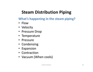 Steam Distribution Piping
What’s happening in the steam piping?
• Flow
• Velocity
• Pressure Drop
• Temperature
• Pressure
• Condensing
• Expansion
• Contraction
• Vacuum (When cools)
What’s happening in the steam piping?
• Flow
• Velocity
• Pressure Drop
• Temperature
• Pressure
• Condensing
• Expansion
• Contraction
• Vacuum (When cools)
Radiant Realities 96
 
