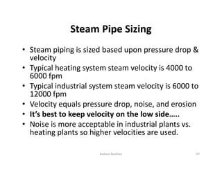 Steam Pipe Sizing
• Steam piping is sized based upon pressure drop &
velocity
• Typical heating system steam velocity is 4000 to
6000 fpm
• Typical industrial system steam velocity is 6000 to
12000 fpm
• Velocity equals pressure drop, noise, and erosion
• It’s best to keep velocity on the low side…..
• Noise is more acceptable in industrial plants vs.
heating plants so higher velocities are used.
• Steam piping is sized based upon pressure drop &
velocity
• Typical heating system steam velocity is 4000 to
6000 fpm
• Typical industrial system steam velocity is 6000 to
12000 fpm
• Velocity equals pressure drop, noise, and erosion
• It’s best to keep velocity on the low side…..
• Noise is more acceptable in industrial plants vs.
heating plants so higher velocities are used.
Radiant Realities 97
 