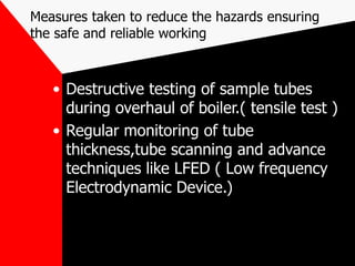 Measures taken to reduce the hazards ensuring
the safe and reliable working
• Destructive testing of sample tubes
during overhaul of boiler.( tensile test )
• Regular monitoring of tube
thickness,tube scanning and advance
techniques like LFED ( Low frequency
Electrodynamic Device.)
 