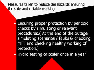 Measures taken to reduce the hazards ensuring
the safe and reliable working
• Ensuring proper protection by periodic
checks by simulating or relevant
procedures.( At the end of the outage
simulating scenarios / faults & checking
MFT and checking healthy working of
protection.)
• Hydro testing of boiler once in a year
 