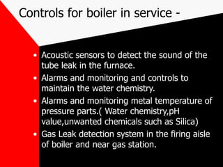 Controls for boiler in service -
• Acoustic sensors to detect the sound of the
tube leak in the furnace.
• Alarms and monitoring and controls to
maintain the water chemistry.
• Alarms and monitoring metal temperature of
pressure parts.( Water chemistry,pH
value,unwanted chemicals such as Silica)
• Gas Leak detection system in the firing aisle
of boiler and near gas station.
 