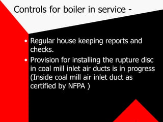 Controls for boiler in service -
• Regular house keeping reports and
checks.
• Provision for installing the rupture disc
in coal mill inlet air ducts is in progress
(Inside coal mill air inlet duct as
certified by NFPA )
.
 