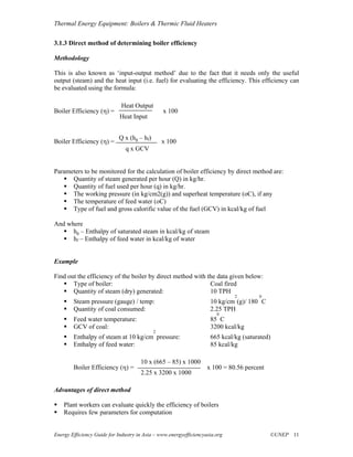 Thermal Energy Equipment: Boilers & Thermic Fluid Heaters

3.1.3 Direct method of determining boiler efficiency

Methodology

This is also known as ‘input-output method’ due to the fact that it needs only the useful
output (steam) and the heat input (i.e. fuel) for evaluating the efficiency. This efficiency can
be evaluated using the formula:

                             Heat Output
Boiler Efficiency (η) =                         x 100
                             Heat Input


                            Q x (hg – hf)
Boiler Efficiency (η) =                         x 100
                               q x GCV


Parameters to be monitored for the calculation of boiler efficiency by direct method are:
      Quantity of steam generated per hour (Q) in kg/hr.
      Quantity of fuel used per hour (q) in kg/hr.
      The working pressure (in kg/cm2(g)) and superheat temperature (oC), if any
      The temperature of feed water (oC)
      Type of fuel and gross calorific value of the fuel (GCV) in kcal/kg of fuel

And where
      hg – Enthalpy of saturated steam in kcal/kg of steam
      hf – Enthalpy of feed water in kcal/kg of water


Example

Find out the efficiency of the boiler by direct method with the data given below:
       Type of boiler:                                       Coal fired
       Quantity of steam (dry) generated:                    10 TPH
                                                                              2        0
        Steam pressure (gauge) / temp:                               10 kg/cm (g)/ 180 C
        Quantity of coal consumed:                                   2.25 TPH
                                                                        0
        Feed water temperature:                                      85 C
        GCV of coal:                                                 3200 kcal/kg
                                            2
        Enthalpy of steam at 10 kg/cm pressure:                      665 kcal/kg (saturated)
        Enthalpy of feed water:                                      85 kcal/kg

                                      10 x (665 – 85) x 1000
        Boiler Efficiency (η) =                                     x 100 = 80.56 percent
                                      2.25 x 3200 x 1000

Advantages of direct method

    Plant workers can evaluate quickly the efficiency of boilers
    Requires few parameters for computation


Energy Efficiency Guide for Industry in Asia – www.energyefficiencyasia.org                 ©UNEP 11
 