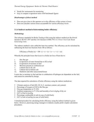 Thermal Energy Equipment: Boilers & Thermic Fluid Heaters

       Needs few instruments for monitoring
       Easy to compare evaporation ratios with benchmark figures

Disadvantages of direct method

       Does not give clues to the operator as to why efficiency of the system is lower
       Does not calculate various losses accountable for various efficiency levels


3.1.4 Indirect method of determining boiler efficiency

Methodology

The reference standards for Boiler Testing at Site using the indirect method are the British
Standard, BS 845:1987 and the USA Standard ASME PTC-4-1 Power Test Code Steam
Generating Units.

The indirect method is also called the heat loss method. The efficiency can be calculated by
subtracting the heat loss fractions from 100 as follows:

          Efficiency of boiler (n) = 100 - (i + ii + iii + iv + v + vi + vii)

Whereby the principle losses that occur in a boiler are loss of heat due to:

i.        Dry flue gas
ii.       Evaporation of water formed due to H2 in fuel
iii.      Evaporation of moisture in fuel
iv.       Moisture present in combustion air
v.        Unburnt fuel in fly ash
vi.       Unburnt fuel in bottom ash
vii.      Radiation and other unaccounted losses
Losses due to moisture in fuel and due to combustion of hydrogen are dependent on the fuel,
and cannot be controlled by design.

The data required for calculation of boiler efficiency using the indirect method are:

       Ultimate analysis of fuel (H2, O2, S, C, moisture content, ash content)
       Percentage of oxygen or CO2 in the flue gas
       Flue gas temperature in oC (Tf)
       Ambient temperature in oC (Ta) and humidity of air in kg/kg of dry air
       GCV of fuel in kcal/kg
       Percentage combustible in ash (in case of solid fuels)
       GCV of ash in kcal/kg (in case of solid fuels)

A detailed procedure for calculating boiler efficiency using the indirect method is given
below. However, practicing energy managers in industry usually prefer simpler calculation
procedures.




Energy Efficiency Guide for Industry in Asia – www.energyefficiencyasia.org              ©UNEP 12
 