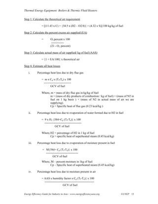 Thermal Energy Equipment: Boilers & Thermic Fluid Heaters

Step 1: Calculate the theoretical air requirement

                 = [(11.43 x C) + {34.5 x (H2 – O2/8)} + (4.32 x S)]/100 kg/kg of fuel

Step 2: Calculate the percent excess air supplied (EA)

                 =        O2 percent x 100
                           -------------
                          (21 - O2 percent)

Step 3: Calculate actual mass of air supplied/ kg of fuel (AAS)

                 = {1 + EA/100} x theoretical air

Step 4: Estimate all heat losses

    i.       Percentage heat loss due to dry flue gas

                 = m x Cp x (Tf-Ta) x 100
                  ----------------------------
                         GCV of fuel

                 Where, m = mass of dry flue gas in kg/kg of fuel
                       m = (mass of dry products of combustion / kg of fuel) + (mass of N2 in
                       fuel on 1 kg basis ) + (mass of N2 in actual mass of air we are
                       supplying).
                       Cp = Specific heat of flue gas (0.23 kcal/kg )

    ii.      Percentage heat loss due to evaporation of water formed due to H2 in fuel

                 = 9 x H2 {584+Cp (Tf-Ta)} x 100
                   --------------------------------------
                             GCV of fuel

                 Where, H2 = percentage of H2 in 1 kg of fuel
                        Cp = specific heat of superheated steam (0.45 kcal/kg)

    iii.     Percentage heat loss due to evaporation of moisture present in fuel

                  = M{584+ Cp (Tf-Ta)} x 100
                    ---------------------------------
                           GCV of fuel
                 Where, M – percent moisture in 1kg of fuel
                       Cp – Specific heat of superheated steam (0.45 kcal/kg)

    iv.      Percentage heat loss due to moisture present in air

                 = AAS x humidity factor x Cp (Tf-Ta)} x 100
                   ---------------------------------------------------
                                      GCV of fuel


Energy Efficiency Guide for Industry in Asia – www.energyefficiencyasia.org         ©UNEP 13
 