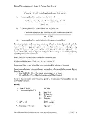 Thermal Energy Equipment: Boilers & Thermic Fluid Heaters



                  Where, Cp – Specific heat of superheated steam (0.45 kcal/kg)

    v.        Percentage heat loss due to unburnt fuel in fly ash

                  = Total ash collected/kg of fuel burnt x GCV of fly ash x 100
                    -----------------------------------------------------------------------
                                              GCV of fuel

    vi.       Percentage heat loss due to unburnt fuel in bottom ash

                  = Total ash collected per Kg of fuel burnt x G.C.V of bottom ash x 100
                   -----------------------------------------------------------------------------------
                                                      GCV of fuel

    vii.      Percentage heat loss due to radiation and other unaccounted loss

The actual radiation and convection losses are difficult to assess because of particular
emissivity of various surfaces, its inclination, airflow patterns etc. In a relatively small boiler,
with a capacity of 10 MW, the radiation and unaccounted losses could amount to between 1
percent and 2 percent of the gross calorific value of the fuel, while in a 500 MW boiler,
values between 0.2 percent to 1 percent are typical. The loss may be assumed appropriately
depending on the surface condition.

Step 5: Calculate boiler efficiency and boiler evaporation ratio

Efficiency of boiler (n) = 100 - (i + ii + iii + iv + v + vi + vii)

Evaporation Ratio = Heat utilized for steam generation/Heat addition to the steam

Evaporation ratio means kilogram of steam generated per kilogram of fuel consumed. Typical
Examples are:
      Coal fired boiler: 6 (i.e. 1 kg of coal can generate 6 kg of steam)
      Oil fired boiler: 13 (i.e. 1 kg of oil can generate 13 kg of steam)

However, the evaporation ratio will depend upon type of boiler, calorific value of the fuel and
associated efficiencies.

Example

            Type of boiler:                          Oil fired
            Ultimate analysis of Oil
                                            C:       84 percent
                                            H2:      12.0 percent
                                            S:       3.0 percent
                                            O2:      1 percent

           GCV of Oil:                               10200 kcal/kg

           Percentage of Oxygen:                     7 percent


Energy Efficiency Guide for Industry in Asia – www.energyefficiencyasia.org                       ©UNEP 14
 