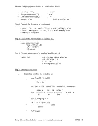 Thermal Energy Equipment: Boilers & Thermic Fluid Heaters

         Percentage of CO2:                         11 percent
         Flue gas temperature (Tf):                 220 0C
         Ambient temperature (Ta):                  27 0C
         Humidity of air       :                           0.018 kg/kg of dry air

Step-1: Calculate the theoretical air requirement

         = [(11.43 x C) + [{34.5 x (H2 – O2/8)} + (4.32 x S)]/100 kg/kg of oil
         = [(11.43 x 84) + [{34.5 x (12 – 1/8)} + (4.32 x 3)]/100 kg/kg of oil
         = 13.82 kg of air/kg of oil


Step-2: Calculate the percent excess air supplied (EA)

         Excess air supplied (EA)
                = (O2 x 100)/(21-O2)
                = (7 x 100)/(21-7)
                = 50 percent

Step 3: Calculate actual mass of air supplied/ kg of fuel (AAS)

         AAS/kg fuel                       = [1 + EA/100] x Theo. Air (AAS)
                                           = [1 + 50/100] x 13.82
                                           = 1.5 x 13.82
                                           = 20.74 kg of air/kg of oil


Step 4: Estimate all heat losses

    i.         Percentage heat loss due to dry flue gas

                          m x Cp x (Tf – Ta ) x 100
                 =        -----------------------------
                                 GCV of fuel

                          m = mass of CO2 + mass of SO2 + mass of N2 + mass of O2

                               0.84 x 44     0.03 x 64 20.74 x 77
                          m = ----------- + ---------- + -----------          (0.07 x 32)
                                 12           32           100

                          m = 21.35 kg / kg of oil

                          21.35 x 0.23 x (220 – 27)
                 =        ------------------------------- x 100
                                     10200

                 =        9.29 percent



Energy Efficiency Guide for Industry in Asia – www.energyefficiencyasia.org                 ©UNEP 15
 