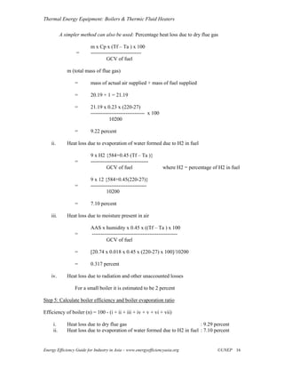 Thermal Energy Equipment: Boilers & Thermic Fluid Heaters

           A simpler method can also be used: Percentage heat loss due to dry flue gas

                          m x Cp x (Tf – Ta ) x 100
                   =      -----------------------------
                                   GCV of fuel

              m (total mass of flue gas)

                  =       mass of actual air supplied + mass of fuel supplied

                  =       20.19 + 1 = 21.19

                  =       21.19 x 0.23 x (220-27)
                          ------------------------------- x 100
                                    10200

                  =       9.22 percent

    ii.       Heat loss due to evaporation of water formed due to H2 in fuel

                          9 x H2 {584+0.45 (Tf – Ta )}
                  =       ---------------------------------
                                   GCV of fuel                    where H2 = percentage of H2 in fuel

                          9 x 12 {584+0.45(220-27)}
                  =       --------------------------------
                                   10200

                  =       7.10 percent

    iii.      Heat loss due to moisture present in air

                          AAS x humidity x 0.45 x ((Tf – Ta ) x 100
                  =       -------------------------------------------------
                                  GCV of fuel

                  =       [20.74 x 0.018 x 0.45 x (220-27) x 100]/10200

                  =       0.317 percent

    iv.       Heat loss due to radiation and other unaccounted losses

                  For a small boiler it is estimated to be 2 percent

Step 5: Calculate boiler efficiency and boiler evaporation ratio

Efficiency of boiler (n) = 100 - (i + ii + iii + iv + v + vi + vii)

     i.       Heat loss due to dry flue gas                                  : 9.29 percent
     ii.      Heat loss due to evaporation of water formed due to H2 in fuel : 7.10 percent


Energy Efficiency Guide for Industry in Asia – www.energyefficiencyasia.org               ©UNEP 16
 