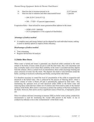 Thermal Energy Equipment: Boilers & Thermic Fluid Heaters

     iii.    Heat loss due to moisture present in air                         : 0.317 percent
     iv.     Heat loss due to radiation and other unaccounted losses          : 2 percent

                 = 100- [9.29+7.10+0.317+2]

                 = 100 – 17.024 = 83 percent (approximate)

Evaporation Ratio = Heat utilized for steam generation/Heat addition to the steam

                 = 10200 x 0.83 / (660-60)
                 = 14.11 (compared to 13 for a typical oil fired boiler)


Advantages of indirect method

    A complete mass and energy balance can be obtained for each individual stream, making
    it easier to identify options to improve boiler efficiency

Disadvantages of indirect method

    Time consuming
    Requires lab facilities for analysis


3.2 Boiler Blow Down

When water is boiled and steam is generated, any dissolved solids contained in the water
remain in the boiler. If more solids are put in with the feed water, they will concentrate and
may eventually reach a level where their solubility in the water is exceeded and they deposit
from the solution. Above a certain level of concentration, these solids encourage foaming and
cause carryover of water into the steam. The deposits also lead to scale formation inside the
boiler, resulting in localized overheating and finally causing boiler tube failure.

It is therefore necessary to control the level of concentration of the solids in suspension and
dissolved in the boiled water. This is achieved by the process of 'blowing down', where a
certain volume of water is blown off and is automatically replaced by feed water - thus
maintaining the optimum level of total dissolved solids (TDS) in the boiler water and
removing those solids that have fallen out of solution and which tend to settle on the internal
surfaces of the boiler. Blow down is necessary to protect the surfaces of the heat exchanger in
the boiler. However, blow down can be a significant source of heat loss, if improperly carried
out.

Since it is tedious and time consuming to measure TDS in a boiler water system, conductivity
measurement is used for monitoring the overall TDS present in the boiler. A rise in
conductivity indicates a rise in the "contamination" of the boiler water.




Energy Efficiency Guide for Industry in Asia – www.energyefficiencyasia.org           ©UNEP 17
 