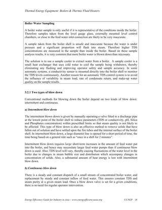 Thermal Energy Equipment: Boilers & Thermic Fluid Heaters



Boiler Water Sampling

A boiler water sample is only useful if it is representative of the conditions inside the boiler.
Therefore samples taken from the level gauge glass, externally mounted level control
chambers, or close to the feed water inlet connection are likely to be very inaccurate.

A sample taken from the boiler shell is unsafe and inaccurate because the water is under
pressure and a significant proportion will flash into steam. Therefore higher TDS
concentrations are measured in the sample than inside the boiler. Based on these sample
analysis results, it is very common that more boiler water is blown down than necessary.

The solution is to use a sample cooler to extract water from a boiler. A sample cooler is a
small heat exchanger that uses cold water to cool the sample being withdrawn, thereby
eliminating any flashing and improving operator safety and sample accuracy. In some
automatic systems, a conductivity sensor is mounted directly into the boiler shell to monitor
the TDS levels continuously. Another reason for an automatic TDS control system is to avoid
the influence of variability in steam load, rate of condensate return, and make-up water
quality on the sample results.


3.2.1 Two types of blow down

Conventional methods for blowing down the boiler depend on two kinds of blow down:
intermittent and continuous.

a) Intermittent blow down

The intermittent blown down is given by manually operating a valve fitted to a discharge pipe
at the lowest point of the boiler shell to reduce parameters (TDS or conductivity, pH, Silica
and Phosphates concentration) within prescribed limits so that steam quality is not likely to
be affected. This type of blow down is also an effective method to remove solids that have
fallen out of solution and have settled upon the fire tubes and the internal surface of the boiler
shell. In intermittent blow down, a large diameter line is opened for a short period of time, the
time being based on a general rule such as “once in a shift for 2 minutes”.

Intermittent blow down requires large short-term increases in the amount of feed water put
into the boiler, and hence may necessitate larger feed water pumps than if continuous blow
down is used. Also, TDS level will vary, thereby causing fluctuations of the water level in the
boiler due to changes in steam bubble size and distribution which accompany changes in
concentration of solids. Also, a substantial amount of heat energy is lost with intermittent
blow down.

b) Continuous blow down

There is a steady and constant dispatch of a small stream of concentrated boiler water, and
replacement by steady and constant inflow of feed water. This ensures constant TDS and
steam purity at a given steam load. Once a blow down valve is set for a given conditions,
there is no need for regular operator intervention.



Energy Efficiency Guide for Industry in Asia – www.energyefficiencyasia.org           ©UNEP 18
 
