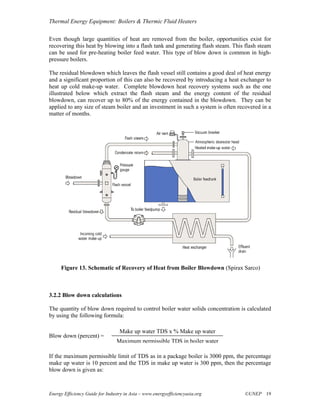 Thermal Energy Equipment: Boilers & Thermic Fluid Heaters

Even though large quantities of heat are removed from the boiler, opportunities exist for
recovering this heat by blowing into a flash tank and generating flash steam. This flash steam
can be used for pre-heating boiler feed water. This type of blow down is common in high-
pressure boilers.

The residual blowdown which leaves the flash vessel still contains a good deal of heat energy
and a significant proportion of this can also be recovered by introducing a heat exchanger to
heat up cold make-up water. Complete blowdown heat recovery systems such as the one
illustrated below which extract the flash steam and the energy content of the residual
blowdown, can recover up to 80% of the energy contained in the blowdown. They can be
applied to any size of steam boiler and an investment in such a system is often recovered in a
matter of months.




     Figure 13. Schematic of Recovery of Heat from Boiler Blowdown (Spirax Sarco)



3.2.2 Blow down calculations

The quantity of blow down required to control boiler water solids concentration is calculated
by using the following formula:

                                  Make up water TDS x % Make up water
Blow down (percent) =
                                 Maximum permissible TDS in boiler water

If the maximum permissible limit of TDS as in a package boiler is 3000 ppm, the percentage
make up water is 10 percent and the TDS in make up water is 300 ppm, then the percentage
blow down is given as:



Energy Efficiency Guide for Industry in Asia – www.energyefficiencyasia.org       ©UNEP 19
 
