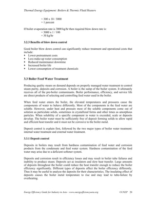 Thermal Energy Equipment: Boilers & Thermic Fluid Heaters

                 = 300 x 10 / 3000
                 = 1 percent

If boiler evaporation rate is 3000 kg/hr then required blow down rate is:
               = 3000 x 1 / 100
               = 30 kg/hr

3.2.3 Benefits of blow down control

Good boiler blow down control can significantly reduce treatment and operational costs that
include:
    Lower pretreatment costs
    Less make-up water consumption
    Reduced maintenance downtime
    Increased boiler life
    Lower consumption of treatment chemicals


3.3 Boiler Feed Water Treatment

Producing quality steam on demand depends on properly managed water treatment to control
steam purity, deposits and corrosion. A boiler is the sump of the boiler system. It ultimately
receives all of the pre-boiler contaminants. Boiler performance, efficiency, and service life
are direct products of selecting and controlling feed water used in the boiler.

When feed water enters the boiler, the elevated temperatures and pressures cause the
components of water to behave differently. Most of the components in the feed water are
soluble. However, under heat and pressure most of the soluble components come out of
solution as particulate solids, sometimes in crystallized forms and other times as amorphous
particles. When solubility of a specific component in water is exceeded, scale or deposits
develop. The boiler water must be sufficiently free of deposit forming solids to allow rapid
and efficient heat transfer and it must not be corrosive to the boiler metal.

Deposit control is explain first, followed by the two major types of boiler water treatment:
internal water treatment and external water treatment.

3.3.1 Deposit control

Deposits in boilers may result from hardness contamination of feed water and corrosion
products from the condensate and feed water system. Hardness contamination of the feed
water may arise due to a deficient softener system.

Deposits and corrosion result in efficiency losses and may result in boiler tube failures and
inability to produce steam. Deposits act as insulators and slow heat transfer. Large amounts
of deposits throughout the boiler could reduce the heat transfer enough to reduce the boiler
efficiency significantly. Different types of deposits affect the boiler efficiency differently.
Thus it may be useful to analyze the deposits for their characteristics. The insulating effect of
deposits causes the boiler metal temperature to rise and may lead to tube-failure by
overheating.



Energy Efficiency Guide for Industry in Asia – www.energyefficiencyasia.org          ©UNEP 20
 