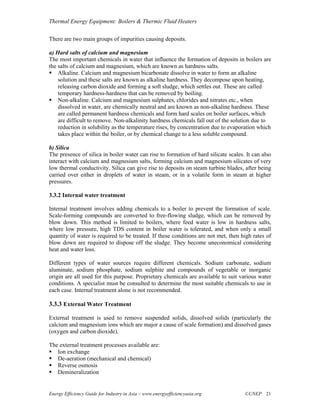 Thermal Energy Equipment: Boilers & Thermic Fluid Heaters

There are two main groups of impurities causing deposits.

a) Hard salts of calcium and magnesium
The most important chemicals in water that influence the formation of deposits in boilers are
the salts of calcium and magnesium, which are known as hardness salts.
    Alkaline. Calcium and magnesium bicarbonate dissolve in water to form an alkaline
    solution and these salts are known as alkaline hardness. They decompose upon heating,
    releasing carbon dioxide and forming a soft sludge, which settles out. These are called
    temporary hardness-hardness that can be removed by boiling.
    Non-alkaline. Calcium and magnesium sulphates, chlorides and nitrates etc., when
    dissolved in water, are chemically neutral and are known as non-alkaline hardness. These
    are called permanent hardness chemicals and form hard scales on boiler surfaces, which
    are difficult to remove. Non-alkalinity hardness chemicals fall out of the solution due to
    reduction in solubility as the temperature rises, by concentration due to evaporation which
    takes place within the boiler, or by chemical change to a less soluble compound.

b) Silica
The presence of silica in boiler water can rise to formation of hard silicate scales. It can also
interact with calcium and magnesium salts, forming calcium and magnesium silicates of very
low thermal conductivity. Silica can give rise to deposits on steam turbine blades, after being
carried over either in droplets of water in steam, or in a volatile form in steam at higher
pressures.

3.3.2 Internal water treatment

Internal treatment involves adding chemicals to a boiler to prevent the formation of scale.
Scale-forming compounds are converted to free-flowing sludge, which can be removed by
blow down. This method is limited to boilers, where feed water is low in hardness salts,
where low pressure, high TDS content in boiler water is tolerated, and when only a small
quantity of water is required to be treated. If these conditions are not met, then high rates of
blow down are required to dispose off the sludge. They become uneconomical considering
heat and water loss.

Different types of water sources require different chemicals. Sodium carbonate, sodium
aluminate, sodium phosphate, sodium sulphite and compounds of vegetable or inorganic
origin are all used for this purpose. Proprietary chemicals are available to suit various water
conditions. A specialist must be consulted to determine the most suitable chemicals to use in
each case. Internal treatment alone is not recommended.

3.3.3 External Water Treatment

External treatment is used to remove suspended solids, dissolved solids (particularly the
calcium and magnesium ions which are major a cause of scale formation) and dissolved gases
(oxygen and carbon dioxide).

The external treatment processes available are:
   Ion exchange
   De-aeration (mechanical and chemical)
   Reverse osmosis
   Demineralization


Energy Efficiency Guide for Industry in Asia – www.energyefficiencyasia.org          ©UNEP 21
 