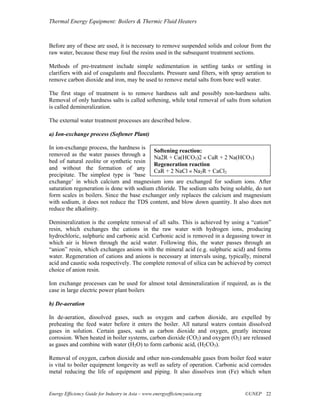 Thermal Energy Equipment: Boilers & Thermic Fluid Heaters



Before any of these are used, it is necessary to remove suspended solids and colour from the
raw water, because these may foul the resins used in the subsequent treatment sections.

Methods of pre-treatment include simple sedimentation in settling tanks or settling in
clarifiers with aid of coagulants and flocculants. Pressure sand filters, with spray aeration to
remove carbon dioxide and iron, may be used to remove metal salts from bore well water.

The first stage of treatment is to remove hardness salt and possibly non-hardness salts.
Removal of only hardness salts is called softening, while total removal of salts from solution
is called demineralization.

The external water treatment processes are described below.

a) Ion-exchange process (Softener Plant)

In ion-exchange process, the hardness is
                                           Softening reaction:
removed as the water passes through a
                                           Na2R + Ca(HCO3)2 « CaR + 2 Na(HCO3)
bed of natural zeolite or synthetic resin
                                           Regeneration reaction
and without the formation of any
                                           CaR + 2 NaCl « Na2R + CaCl2
precipitate. The simplest type is ‘base
exchange’ in which calcium and magnesium ions are exchanged for sodium ions. After
saturation regeneration is done with sodium chloride. The sodium salts being soluble, do not
form scales in boilers. Since the base exchanger only replaces the calcium and magnesium
with sodium, it does not reduce the TDS content, and blow down quantity. It also does not
reduce the alkalinity.

Demineralization is the complete removal of all salts. This is achieved by using a “cation”
resin, which exchanges the cations in the raw water with hydrogen ions, producing
hydrochloric, sulphuric and carbonic acid. Carbonic acid is removed in a degassing tower in
which air is blown through the acid water. Following this, the water passes through an
“anion” resin, which exchanges anions with the mineral acid (e.g. sulphuric acid) and forms
water. Regeneration of cations and anions is necessary at intervals using, typically, mineral
acid and caustic soda respectively. The complete removal of silica can be achieved by correct
choice of anion resin.

Ion exchange processes can be used for almost total demineralization if required, as is the
case in large electric power plant boilers

b) De-aeration

In de-aeration, dissolved gases, such as oxygen and carbon dioxide, are expelled by
preheating the feed water before it enters the boiler. All natural waters contain dissolved
gases in solution. Certain gases, such as carbon dioxide and oxygen, greatly increase
corrosion. When heated in boiler systems, carbon dioxide (CO2) and oxygen (O2) are released
as gases and combine with water (H2O) to form carbonic acid, (H2CO3).

Removal of oxygen, carbon dioxide and other non-condensable gases from boiler feed water
is vital to boiler equipment longevity as well as safety of operation. Carbonic acid corrodes
metal reducing the life of equipment and piping. It also dissolves iron (Fe) which when


Energy Efficiency Guide for Industry in Asia – www.energyefficiencyasia.org         ©UNEP 22
 