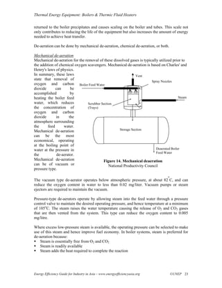 Thermal Energy Equipment: Boilers & Thermic Fluid Heaters

returned to the boiler precipitates and causes scaling on the boiler and tubes. This scale not
only contributes to reducing the life of the equipment but also increases the amount of energy
needed to achieve heat transfer.

De-aeration can be done by mechanical de-aeration, chemical de-aeration, or both.

Mechanical de-aeration
Mechanical de-aeration for the removal of these dissolved gases is typically utilized prior to
the addition of chemical oxygen scavengers. Mechanical de-aeration is based on Charles' and
Henry's laws of physics.
In summary, these laws                                          Vent
state that removal of
                                                                        Spray Nozzles
oxygen and carbon Boiler Feed Water
dioxide       can      be
accomplished           by
heating the boiler feed                                                                   Steam
water, which reduces             Scrubber Section
the concentration of             (Trays)
oxygen and carbon
dioxide       in      the
atmosphere surrounding
the      feed      water.
Mechanical de-aeration                               Storage Section
can be the most
economical, operating
at the boiling point of
water at the pressure in                                                   Deaerated Boiler
                                                                           Feed Water
the            de-aerator.
Mechanical de-aeration                     Figure 14. Mechanical deaeration
can be of vacuum or                            National Productivity Council
pressure type.
                                                                                   o
The vacuum type de-aerator operates below atmospheric pressure, at about 82 C, and can
reduce the oxygen content in water to less than 0.02 mg/liter. Vacuum pumps or steam
ejectors are required to maintain the vacuum.

Pressure-type de-aerators operate by allowing steam into the feed water through a pressure
control valve to maintain the desired operating pressure, and hence temperature at a minimum
of 105oC. The steam raises the water temperature causing the release of O2 and CO2 gases
that are then vented from the system. This type can reduce the oxygen content to 0.005
mg/litre.

Where excess low-pressure steam is available, the operating pressure can be selected to make
use of this steam and hence improve fuel economy. In boiler systems, steam is preferred for
de-aeration because:
    Steam is essentially free from O2 and CO2
    Steam is readily available
    Steam adds the heat required to complete the reaction




Energy Efficiency Guide for Industry in Asia – www.energyefficiencyasia.org            ©UNEP 23
 