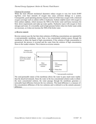 Thermal Energy Equipment: Boilers & Thermic Fluid Heaters

Chemical de-aeration
While the most efficient mechanical deaerators reduce oxygen to very low levels (0.005
mg/liter), even trace amounts of oxygen may cause corrosion damage to a system.
Consequently, good operating practice requires removal of that trace oxygen with a chemical
oxygen scavenger such as sodium sulfite or hydrazine. Sodium sulphite reacts with oxygen to
form sodium sulphate, which increases the TDS in the boiler water and hence increases the
blow down requirements and make-up water quality. Hydrazine reacts with oxygen to form
nitrogen and water. It is invariably used in high pressure boilers when low boiler water solids
are necessary, as it does not increase the TDS of the boiler water.

c) Reverse osmosis

Reverse osmosis uses the fact that when solutions of differing concentrations are separated by
a semi-permeable membrane, water from a less concentrated solution passes through the
membrane to dilute the liquid of high concentration. If the solution of high concentration is
pressurized, the process is reversed and the water from the solution of high concentration
flows to the weaker solution. This is known as reverse osmosis.


                Solution will
              rise to this point


        Difference in liquid
        level is the osmotic
        pressure
                                           More                  Less
                                        concentrated             concentrated
                                          solution               solution

                                                                  Water flow


                                                                      Semi-permeable membrane
The semi-permeable nature of the membrane allows the water to pass much more readily
than the dissolved minerals. Since the water in the less concentrated solution seeks to dilute
the more concentrated solution, the water passage through the membrane generates a
noticeable head difference between the two solutions. This head difference is a measure of
the concentration difference of the two solutions and is referred to as the osmotic pressure
difference.




Energy Efficiency Guide for Industry in Asia – www.energyefficiencyasia.org                     ©UNEP 24
 