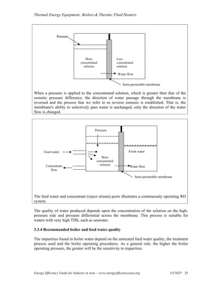 Thermal Energy Equipment: Boilers & Thermic Fluid Heaters




                Pressure




                                    More                   Less
                                 concentrated              concentrated
                                   solution                solution

                                                           Water flow


                                                               Semi-permeable membrane

When a pressure is applied to the concentrated solution, which is greater then that of the
osmotic pressure difference, the direction of water passage through the membrane is
reversed and the process that we refer to as reverse osmosis is established. That is, the
membrane's ability to selectively pass water is unchanged, only the direction of the water
flow is changed.



                                           Pressure




       Feed water                                                  Fresh water
                                               More
                                            concentrated
        Concentrate                           solution
                                                                    Water flow
           flow

                                                                          Semi-permeable membrane




The feed water and concentrate (reject stream) ports illustrates a continuously operating RO
system.

The quality of water produced depends upon the concentration of the solution on the high-
pressure side and pressure differential across the membrane. This process is suitable for
waters with very high TDS, such as seawater.

3.3.4 Recommended boiler and feed water quality

The impurities found in boiler water depend on the untreated feed water quality, the treatment
process used and the boiler operating procedures. As a general rule, the higher the boiler
operating pressure, the greater will be the sensitivity to impurities.




Energy Efficiency Guide for Industry in Asia – www.energyefficiencyasia.org                    ©UNEP 25
 