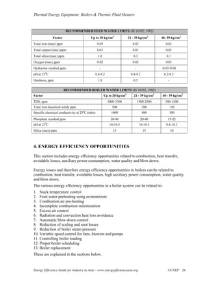 Thermal Energy Equipment: Boilers & Thermic Fluid Heaters



                         RECOMMENDED FEED WATER LIMITS (IS 10392, 1982)
              Factor                      Up to 20 kg/cm2                 21 - 39 kg/cm2       40- 59 kg/cm2
Total iron (max) ppm                             0.05                        0.02                 0.01
Total copper (max) ppm                           0.01                        0.01                 0.01
Total silica (max) ppm                           1.0                         0.3                  0.1
Oxygen (max) ppm                                 0.02                        0.02                 0.01
Hydrazine residual ppm                            -                            -               -0.02-0.04
         0
pH at 25 C                                   8.8-9.2                        8.8-9.2             8.2-9.2
Hardness, ppm                                    1.0                         0.5                   -

                       RECOMMENDED BOILER WATER LIMITS (IS 10392, 1982)
Factor                                                  Up to 20 kg/cm2       21 - 39 kg/cm2   40 - 59 kg/cm2
TDS, ppm                                                  3000-3500                1500-2500     500-1500
Total iron dissolved solids ppm                              500                      200           150
                                    o
Specific electrical conductivity at 25 C (mho)               1000                     400           300
Phosphate residual ppm                                      20-40                    20-40         15-25
         0
pH at 25 C                                                 10-10.5                  10-10.5       9.8-10.2
Silica (max) ppm                                              25                      15               10



4. ENERGY EFFICIENCY OPPORTUNITIES
This section includes energy efficiency opportunities related to combustion, heat transfer,
avoidable losses, auxiliary power consumption, water quality and blow down.

Energy losses and therefore energy efficiency opportunities in boilers can be related to
combustion, heat transfer, avoidable losses, high auxiliary power consumption, water quality
and blow down.
The various energy efficiency opportunities in a boiler system can be related to:
1. Stack temperature control
2. Feed water preheating using economizers
3. Combustion air pre-heating
4. Incomplete combustion minimization
5. Excess air control
6. Radiation and convection heat loss avoidance
7. Automatic blow down control
8. Reduction of scaling and soot losses
9. Reduction of boiler steam pressure
10. Variable speed control for fans, blowers and pumps
11. Controlling boiler loading
12. Proper boiler scheduling
13. Boiler replacement
These are explained in the sections below.


Energy Efficiency Guide for Industry in Asia – www.energyefficiencyasia.org                        ©UNEP 26
 
