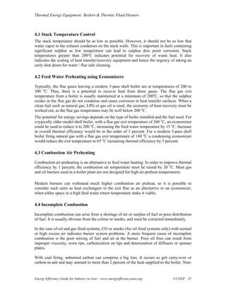 Thermal Energy Equipment: Boilers & Thermic Fluid Heaters



4.1 Stack Temperature Control
The stack temperature should be as low as possible. However, it should not be so low that
water vapor in the exhaust condenses on the stack walls. This is important in fuels containing
significant sulphur as low temperature can lead to sulphur dew point corrosion. Stack
temperatures greater than 200°C indicates potential for recovery of waste heat. It also
indicates the scaling of heat transfer/recovery equipment and hence the urgency of taking an
early shut down for water / flue side cleaning.

4.2 Feed Water Preheating using Economizers

Typically, the flue gases leaving a modern 3-pass shell boiler are at temperatures of 200 to
300 oC. Thus, there is a potential to recover heat from these gases. The flue gas exit
temperature from a boiler is usually maintained at a minimum of 200oC, so that the sulphur
oxides in the flue gas do not condense and cause corrosion in heat transfer surfaces. When a
clean fuel such as natural gas, LPG or gas oil is used, the economy of heat recovery must be
worked out, as the flue gas temperature may be well below 200 oC.
The potential for energy savings depends on the type of boiler installed and the fuel used. For
a typically older model shell boiler, with a flue gas exit temperature of 260 oC, an economizer
could be used to reduce it to 200 oC, increasing the feed water temperature by 15 oC. Increase
in overall thermal efficiency would be in the order of 3 percent. For a modern 3-pass shell
boiler firing natural gas with a flue gas exit temperature of 140 oC a condensing economizer
would reduce the exit temperature to 65 oC increasing thermal efficiency by 5 percent.

4.3 Combustion Air Preheating

Combustion air preheating is an alternative to feed water heating. In order to improve thermal
efficiency by 1 percent, the combustion air temperature must be raised by 20 oC. Most gas
and oil burners used in a boiler plant are not designed for high air-preheat temperatures.

Modern burners can withstand much higher combustion air preheat, so it is possible to
consider such units as heat exchangers in the exit flue as an alternative to an economizer,
when either space or a high feed water return temperature make it viable.

4.4 Incomplete Combustion

Incomplete combustion can arise from a shortage of air or surplus of fuel or poor distribution
of fuel. It is usually obvious from the colour or smoke, and must be corrected immediately.

In the case of oil and gas fired systems, CO or smoke (for oil fired systems only) with normal
or high excess air indicates burner system problems. A more frequent cause of incomplete
combustion is the poor mixing of fuel and air at the burner. Poor oil fires can result from
improper viscosity, worn tips, carbonization on tips and deterioration of diffusers or spinner
plates.

With coal firing, unburned carbon can comprise a big loss. It occurs as grit carry-over or
carbon-in-ash and may amount to more than 2 percent of the heat supplied to the boiler. Non-


Energy Efficiency Guide for Industry in Asia – www.energyefficiencyasia.org        ©UNEP 27
 