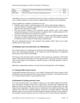 Thermal Energy Equipment: Boilers & Thermic Fluid Heaters

Wood                 Dutch over (10-23 percent through grates) and Hofft type          20-25
Bagasse              All furnaces                                                      25-35
Black liquor         Recovery furnaces for draft and soda-pulping processes            30-40



Controlling excess air to an optimum level always results in reduction in flue gas losses; for
every 1 percent reduction in excess air there is approximately 0.6 percent rise in efficiency.

Various methods are available to control the excess air:
   Portable oxygen analyzers and draft gauges can be used to make periodic readings to
   guide the operator to manually adjust the flow of air for optimum operation. Excess air
   reduction up to 20 percent is feasible.
   The most common method is the continuous oxygen analyzer with a local readout
   mounted draft gauge, by which the operator can adjust air flow. A further reduction of 10-
   15 percent can be achieved over the previous system.
   The same continuous oxygen analyzer can have a remote controlled pneumatic damper
   positioner, by which the readouts are available in a control room. This enables an operator
   to remotely control a number of firing systems simultaneously.
The most sophisticated system is the automatic stack damper control, whose cost is really
justified only for large systems.

4.6 Radiation and Convection Heat Loss Minimization

The external surfaces of a shell boiler are hotter than the surroundings. The surfaces thus lose
heat to the surroundings depending on the surface area and the difference in temperature
between the surface and the surroundings.

The heat loss from the boiler shell is normally a fixed energy loss, irrespective of the boiler
output. With modern boiler designs, this may represent only 1.5 percent on the gross calorific
value at full rating, but will increase to around 6 percent, if the boiler operates at only 25
percent output.

Repairing or augmenting insulation can reduce heat loss through boiler walls and piping.


4.7 Automatic Blow down Control
Uncontrolled continuous blow down is very wasteful. Automatic blow down controls can be
installed that sense and respond to boiler water conductivity and pH. A 10 percent blow down
in a 15 kg/cm2 boiler results in 3 percent efficiency loss.


4.8 Reduction of Scaling and Soot Losses
In oil and coal-fired boilers, soot buildup on tubes acts as an insulator against heat transfer.
Any such deposits should be removed on a regular basis. Elevated stack temperatures may
indicate excessive soot buildup. Also same result will occur due to scaling on the water side.
High exit gas temperatures at normal excess air indicate poor heat transfer performance. This
condition can result from a gradual build-up of gas-side or waterside deposits. Waterside
deposits require a review of water treatment procedures and tube cleaning to remove deposits.
An estimated 1 percent efficiency loss occurs with every 22oC increase in stack temperature.


Energy Efficiency Guide for Industry in Asia – www.energyefficiencyasia.org         ©UNEP 29
 