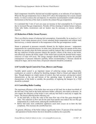 Thermal Energy Equipment: Boilers & Thermic Fluid Heaters



Stack temperature should be checked and recorded regularly as an indicator of soot deposits.
When the flue gas temperature rises to about 20 oC above the temperature for a newly cleaned
boiler, it is time to remove the soot deposits. It is therefore recommended to install a dial type
thermometer at the base of the stack to monitor the exhaust flue gas temperature.

It is estimated that 3 mm of soot can cause an increase in fuel consumption by 2.5 percent
due to increased flue gas temperatures. Periodic off-line cleaning of radiant furnace surfaces,
boiler tube banks, economizers and air heaters may be necessary to remove stubborn
deposits.

4.9 Reduction of Boiler Steam Pressure

This is an effective means of reducing fuel consumption, if permissible, by as much as 1 to 2
percent. Lower steam pressure gives a lower saturated steam temperature and without stack
heat recovery, a similar reduction in the temperature of the flue gas temperature results.

Steam is generated at pressures normally dictated by the highest pressure / temperature
requirements for a particular process. In some cases, the process does not operate all the time,
and there are periods when the boiler pressure could be reduced. But it must be remembered
that any reduction of boiler pressure reduces the specific volume of the steam in the boiler,
and effectively derates the boiler output. If the steam load exceeds the derated boiler output,
carryover of water will occur. The energy manager should therefore consider the possible
consequences of pressure reduction carefully, before recommending it. Pressure should be
reduced in stages, and no more than a 20 percent reduction should be considered.


4.10 Variable Speed Control for Fans, Blowers and Pumps

Variable speed control is an important means of achieving energy savings. Generally,
combustion air control is affected by throttling dampers fitted at forced and induced draft
fans. Though dampers are simple means of control, they lack accuracy, giving poor control
characteristics at the top and bottom of the operating range. In general, if the load
characteristic of the boiler is variable, the possibility of replacing the dampers by a VSD
should be evaluated.

4.11 Controlling Boiler Loading

The maximum efficiency of the boiler does not occur at full load, but at about two-thirds of
the full load. If the load on the boiler decreases further, efficiency also tends to decrease. At
zero output, the efficiency of the boiler is zero, and any fuel fired is used only to supply the
losses. The factors affecting boiler efficiency are:
    As the load falls, so does the value of the mass flow rate of the flue gases through the
    tubes. This reduction in flow rate for the same heat transfer area reduces the exit flue gas
    temperatures by a small extent, reducing the sensible heat loss.
    Below half load, most combustion appliances need more excess air to burn the fuel
    completely. This increases the sensible heat loss.

 In general, efficiency of the boiler reduces significantly below 25 percent of the rated load
 and operation of boilers below this level should be avoided as far as possible.


Energy Efficiency Guide for Industry in Asia – www.energyefficiencyasia.org           ©UNEP 30
 
