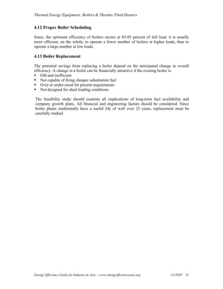 Thermal Energy Equipment: Boilers & Thermic Fluid Heaters


4.12 Proper Boiler Scheduling

Since, the optimum efficiency of boilers occurs at 65-85 percent of full load, it is usually
more efficient, on the whole, to operate a fewer number of boilers at higher loads, than to
operate a large number at low loads.

4.13 Boiler Replacement

The potential savings from replacing a boiler depend on the anticipated change in overall
efficiency. A change in a boiler can be financially attractive if the existing boiler is:
    Old and inefficient
    Not capable of firing cheaper substitution fuel
    Over or under-sized for present requirements
    Not designed for ideal loading conditions

The feasibility study should examine all implications of long-term fuel availability and
company growth plans. All financial and engineering factors should be considered. Since
boiler plants traditionally have a useful life of well over 25 years, replacement must be
carefully studied.




Energy Efficiency Guide for Industry in Asia – www.energyefficiencyasia.org      ©UNEP 31
 