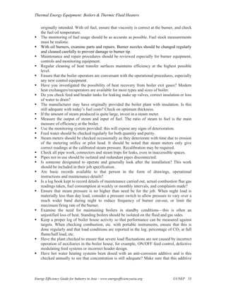 Thermal Energy Equipment: Boilers & Thermic Fluid Heaters

    originally intended. With oil fuel, ensure that viscosity is correct at the burner, and check
    the fuel oil temperature.
    The monitoring of fuel usage should be as accurate as possible. Fuel stock measurements
    must be realistic.
    With oil burners, examine parts and repairs. Burner nozzles should be changed regularly
    and cleaned carefully to prevent damage to burner tip.
    Maintenance and repair procedures should be reviewed especially for burner equipment,
    controls and monitoring equipment.
    Regular cleaning of heat transfer surfaces maintains efficiency at the highest possible
    level.
    Ensure that the boiler operators are conversant with the operational procedures, especially
    any new control equipment.
    Have you investigated the possibility of heat recovery from boiler exit gases? Modern
    heat exchangers/recuperators are available for most types and sizes of boiler.
    Do you check feed and header tanks for leaking make up valves, correct insulation or loss
    of water to drain?
    The manufacturer may have originally provided the boiler plant with insulation. Is this
    still adequate with today’s fuel costs? Check on optimum thickness.
    If the amount of steam produced is quite large, invest in a steam meter.
    Measure the output of steam and input of fuel. The ratio of steam to fuel is the main
    measure of efficiency at the boiler.
    Use the monitoring system provided: this will expose any signs of deterioration.
    Feed water should be checked regularly for both quantity and purity.
    Steam meters should be checked occasionally as they deteriorate with time due to erosion
    of the metering orifice or pilot head. It should be noted that steam meters only give
    correct readings at the calibrated steam pressure. Recalibration may be required.
    Check all pipe work, connectors and steam traps for leaks, even in inaccessible spaces.
    Pipes not in use should be isolated and redundant pipes disconnected.
    Is someone designated to operate and generally look after the installation? This work
    should be included in their job specification.
    Are basic records available to that person in the form of drawings, operational
    instructions and maintenance details?
    Is a log book kept to record details of maintenance carried out, actual combustion flue gas
    readings taken, fuel consumption at weekly or monthly intervals, and complaints made?
    Ensure that steam pressure is no higher than need be for the job. When night load is
    materially less than day load, consider a pressure switch to allow pressure to vary over a
    much wider band during night to reduce frequency of burner cut-out, or limit the
    maximum firing rate of the burner.
    Examine the need for maintaining boilers in standby conditions—this is often an
    unjustified loss of heat. Standing boilers should be isolated on the fluid and gas sides.
    Keep a proper log of boiler house activity so that performance can be measured against
    targets. When checking combustion, etc. with portable instruments, ensure that this is
    done regularly and that load conditions are reported in the log: percentage of CO2 at full
    flame/half load, etc.
    Have the plant checked to ensure that severe load fluctuations are not caused by incorrect
    operation of auxiliaries in the boiler house, for example, ON/OFF feed control, defective
    modulating feed systems or incorrect header design.
    Have hot water heating systems been dosed with an anti-corrosion additive and is this
    checked annually to see that concentration is still adequate? Make sure that this additive



Energy Efficiency Guide for Industry in Asia – www.energyefficiencyasia.org          ©UNEP 33
 