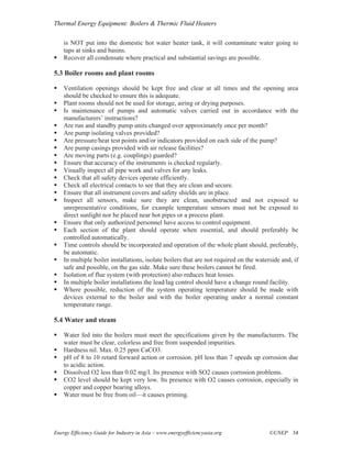 Thermal Energy Equipment: Boilers & Thermic Fluid Heaters

    is NOT put into the domestic hot water heater tank, it will contaminate water going to
    taps at sinks and basins.
    Recover all condensate where practical and substantial savings are possible.

5.3 Boiler rooms and plant rooms

    Ventilation openings should be kept free and clear at all times and the opening area
    should be checked to ensure this is adequate.
    Plant rooms should not be used for storage, airing or drying purposes.
    Is maintenance of pumps and automatic valves carried out in accordance with the
    manufacturers’ instructions?
    Are run and standby pump units changed over approximately once per month?
    Are pump isolating valves provided?
    Are pressure/heat test points and/or indicators provided on each side of the pump?
    Are pump casings provided with air release facilities?
    Are moving parts (e.g. couplings) guarded?
    Ensure that accuracy of the instruments is checked regularly.
    Visually inspect all pipe work and valves for any leaks.
    Check that all safety devices operate efficiently.
    Check all electrical contacts to see that they are clean and secure.
    Ensure that all instrument covers and safety shields are in place.
    Inspect all sensors, make sure they are clean, unobstructed and not exposed to
    unrepresentative conditions, for example temperature sensors must not be exposed to
    direct sunlight nor be placed near hot pipes or a process plant.
    Ensure that only authorized personnel have access to control equipment.
    Each section of the plant should operate when essential, and should preferably be
    controlled automatically.
    Time controls should be incorporated and operation of the whole plant should, preferably,
    be automatic.
    In multiple boiler installations, isolate boilers that are not required on the waterside and, if
    safe and possible, on the gas side. Make sure these boilers cannot be fired.
    Isolation of flue system (with protection) also reduces heat losses.
    In multiple boiler installations the lead/lag control should have a change round facility.
    Where possible, reduction of the system operating temperature should be made with
    devices external to the boiler and with the boiler operating under a normal constant
    temperature range.

5.4 Water and steam

    Water fed into the boilers must meet the specifications given by the manufacturers. The
    water must be clear, colorless and free from suspended impurities.
    Hardness nil. Max. 0.25 ppm CaCO3.
    pH of 8 to 10 retard forward action or corrosion. pH less than 7 speeds up corrosion due
    to acidic action.
    Dissolved O2 less than 0.02 mg/l. Its presence with SO2 causes corrosion problems.
    CO2 level should be kept very low. Its presence with O2 causes corrosion, especially in
    copper and copper bearing alloys.
    Water must be free from oil—it causes priming.




Energy Efficiency Guide for Industry in Asia – www.energyefficiencyasia.org             ©UNEP 34
 