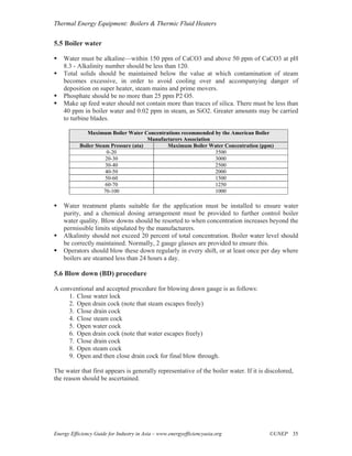 Thermal Energy Equipment: Boilers & Thermic Fluid Heaters


5.5 Boiler water

    Water must be alkaline—within 150 ppm of CaCO3 and above 50 ppm of CaCO3 at pH
    8.3 - Alkalinity number should be less than 120.
    Total solids should be maintained below the value at which contamination of steam
    becomes excessive, in order to avoid cooling over and accompanying danger of
    deposition on super heater, steam mains and prime movers.
    Phosphate should be no more than 25 ppm P2 O5.
    Make up feed water should not contain more than traces of silica. There must be less than
    40 ppm in boiler water and 0.02 ppm in steam, as SiO2. Greater amounts may be carried
    to turbine blades.

              Maximum Boiler Water Concentrations recommended by the American Boiler
                                       Manufacturers Association
           Boiler Steam Pressure (ata)        Maximum Boiler Water Concentration (ppm)
                       0-20                                      3500
                      20-30                                      3000
                      30-40                                      2500
                      40-50                                      2000
                      50-60                                      1500
                      60-70                                      1250
                      70-100                                     1000

    Water treatment plants suitable for the application must be installed to ensure water
    purity, and a chemical dosing arrangement must be provided to further control boiler
    water quality. Blow downs should be resorted to when concentration increases beyond the
    permissible limits stipulated by the manufacturers.
    Alkalinity should not exceed 20 percent of total concentration. Boiler water level should
    be correctly maintained. Normally, 2 gauge glasses are provided to ensure this.
    Operators should blow these down regularly in every shift, or at least once per day where
    boilers are steamed less than 24 hours a day.

5.6 Blow down (BD) procedure

A conventional and accepted procedure for blowing down gauge is as follows:
     1. Close water lock
     2. Open drain cock (note that steam escapes freely)
     3. Close drain cock
     4. Close steam cock
     5. Open water cock
     6. Open drain cock (note that water escapes freely)
     7. Close drain cock
     8. Open steam cock
     9. Open and then close drain cock for final blow through.

The water that first appears is generally representative of the boiler water. If it is discolored,
the reason should be ascertained.




Energy Efficiency Guide for Industry in Asia – www.energyefficiencyasia.org             ©UNEP 35
 