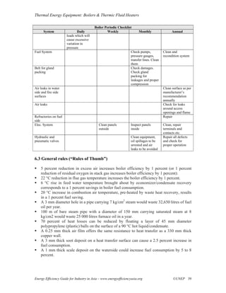 Thermal Energy Equipment: Boilers & Thermic Fluid Heaters

                                          Boiler Periodic Checklist
      System                   Daily               Weekly               Monthly                  Annual
                       loads which will
                       cause excessive
                       variation in
                       pressure
Fuel System                                                        Check pumps,            Clean and
                                                                   pressure gauges,        recondition system
                                                                   transfer lines. Clean
                                                                   them
Belt for gland                                                     Check damages.
packing                                                            Check gland
                                                                   packing for
                                                                   leakages and proper
                                                                   compression
Air leaks in water                                                                         Clean surface as per
side and fire side                                                                         manufacturer’s
surfaces                                                                                   recommendation
                                                                                           annually
Air leaks                                                                                  Check for leaks
                                                                                           around access
                                                                                           openings and flame
Refractories on fuel                                                                       Repair
side
Elec. System                                Clean panels           Inspect panels          Clean, repair
                                            outside                inside                  terminals and
                                                                                           contacts etc.
Hydraulic and                                                      Clean equipment,        Repair all defects
pneumatic valves                                                   oil spillages to be     and check for
                                                                   arrested and air        proper operation
                                                                   leaks to be avoided

6.3 General rules (“Rules of Thumb”)

    5 percent reduction in excess air increases boiler efficiency by 1 percent (or 1 percent
    reduction of residual oxygen in stack gas increases boiler efficiency by 1 percent).
    22 °C reduction in flue gas temperature increases the boiler efficiency by 1 percent.
    6 °C rise in feed water temperature brought about by economizer/condensate recovery
    corresponds to a 1 percent savings in boiler fuel consumption.
    20 °C increase in combustion air temperature, pre-heated by waste heat recovery, results
    in a 1 percent fuel saving.
    A 3 mm diameter hole in a pipe carrying 7 kg/cm2 steam would waste 32,650 litres of fuel
    oil per year.
    100 m of bare steam pipe with a diameter of 150 mm carrying saturated steam at 8
    kg/cm2 would waste 25 000 litres furnace oil in a year.
    70 percent of heat losses can be reduced by floating a layer of 45 mm diameter
    polypropylene (plastic) balls on the surface of a 90 °C hot liquid/condensate.
    A 0.25 mm thick air film offers the same resistance to heat transfer as a 330 mm thick
    copper wall.
    A 3 mm thick soot deposit on a heat transfer surface can cause a 2.5 percent increase in
    fuel consumption.
    A 1 mm thick scale deposit on the waterside could increase fuel consumption by 5 to 8
    percent.




Energy Efficiency Guide for Industry in Asia – www.energyefficiencyasia.org                       ©UNEP 39
 