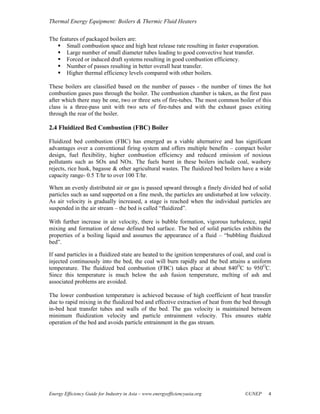 Thermal Energy Equipment: Boilers & Thermic Fluid Heaters

The features of packaged boilers are:
       Small combustion space and high heat release rate resulting in faster evaporation.
       Large number of small diameter tubes leading to good convective heat transfer.
       Forced or induced draft systems resulting in good combustion efficiency.
       Number of passes resulting in better overall heat transfer.
       Higher thermal efficiency levels compared with other boilers.

These boilers are classified based on the number of passes - the number of times the hot
combustion gases pass through the boiler. The combustion chamber is taken, as the first pass
after which there may be one, two or three sets of fire-tubes. The most common boiler of this
class is a three-pass unit with two sets of fire-tubes and with the exhaust gases exiting
through the rear of the boiler.

2.4 Fluidized Bed Combustion (FBC) Boiler

Fluidized bed combustion (FBC) has emerged as a viable alternative and has significant
advantages over a conventional firing system and offers multiple benefits – compact boiler
design, fuel flexibility, higher combustion efficiency and reduced emission of noxious
pollutants such as SOx and NOx. The fuels burnt in these boilers include coal, washery
rejects, rice husk, bagasse & other agricultural wastes. The fluidized bed boilers have a wide
capacity range- 0.5 T/hr to over 100 T/hr.

When an evenly distributed air or gas is passed upward through a finely divided bed of solid
particles such as sand supported on a fine mesh, the particles are undisturbed at low velocity.
As air velocity is gradually increased, a stage is reached when the individual particles are
suspended in the air stream – the bed is called “fluidized”.

With further increase in air velocity, there is bubble formation, vigorous turbulence, rapid
mixing and formation of dense defined bed surface. The bed of solid particles exhibits the
properties of a boiling liquid and assumes the appearance of a fluid – “bubbling fluidized
bed”.

If sand particles in a fluidized state are heated to the ignition temperatures of coal, and coal is
injected continuously into the bed, the coal will burn rapidly and the bed attains a uniform
temperature. The fluidized bed combustion (FBC) takes place at about 840OC to 950OC.
Since this temperature is much below the ash fusion temperature, melting of ash and
associated problems are avoided.

The lower combustion temperature is achieved because of high coefficient of heat transfer
due to rapid mixing in the fluidized bed and effective extraction of heat from the bed through
in-bed heat transfer tubes and walls of the bed. The gas velocity is maintained between
minimum fluidization velocity and particle entrainment velocity. This ensures stable
operation of the bed and avoids particle entrainment in the gas stream.




Energy Efficiency Guide for Industry in Asia – www.energyefficiencyasia.org            ©UNEP     4
 