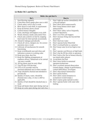 Thermal Energy Equipment: Boilers & Thermic Fluid Heaters


6.4 Boiler Do’s and Don’ts

                                      Boiler dos and don’ts
                      Do’s                                           Don‘ts
1. Soot blowing regularly                         1. Don’t light up torches immediately after
2. Clean blow down gauge glass once a shift           a fire-out (purge)
3. Check safety valves once a week                2. Don’t blow down unnecessarily
4. Blow down in each shift, to requirement        3. Don’t keep furnace doors open
5. Keep all furnace doors closed                      unnecessarily
6. Control furnace draughts                       4. Don’t blow safety valves frequently
7. Clear, discharge ash hoppers every shift           (control Operation)
8. Watch chimney smoke and control fires          5. Don’t over flow ash hoppers
9. Check auto controls on fuel by stopping        6. Don’t increase firing rate beyond that
    feed water for short periods occasionally         permitted
10. Attend to leakages periodically               7. Don’t feed raw water
11. Check all valves, dampers etc. for correct 8. Don’t operate boiler blind fold
    operation once a week                         9. Don’t overload boiler as a practice
12. Lubricate all mechanisms for smooth           10. Don’t keep water level too high or too
    functioning                                       low
13. Keep switchboards neat and clean and          11. Don’t operate soot blowers at high loads
    indication systems in working order           12. Don’t trip the ID fan while in operation
14. Keep area clean, dust free                    13. Don’t look at the fire in furnace directly,
15. Keep fire fighting arrangements at                use tinted safety glasses
    readiness always. Rehearsals to be carried 14. Avoid thick fuel bed
     out once a month.                            15. Don’t leave boiler to untrained
16. All log sheets must be truly filled               operators/technicians
17. Trip FD fan if ID fan trips                   16. Don’t overlook unusual observation
18. CO2 or O2 recorder must be                        (sound change, change in performance,
    checked/calibrated once in three months           control difficulties), investigate
19. Traps should be checked and attended to       17. Don’t skip annual maintenance
    periodically                                  18. Don’t prime boilers
20. Quality of steam, water, should be            19. Don’t allow steam formation in
    checked once a day, or once a shift as            economizer (watch temps.)
    applicable                                    20. Don’t expose grate (spread evenly)
21. Quality of fuel should be checked once a      21. Don’t operate boiler with water tube
    week                                              leaking
22. Keep sub heater drain open during start up
23. Keep air cocks open during start and close




Energy Efficiency Guide for Industry in Asia – www.energyefficiencyasia.org          ©UNEP 40
 