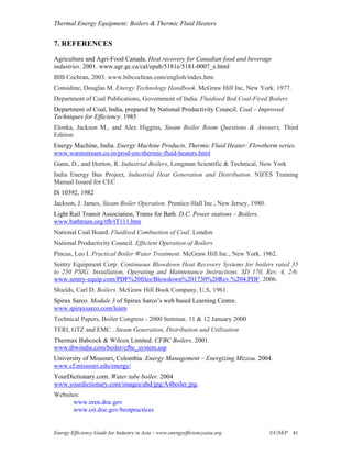 Thermal Energy Equipment: Boilers & Thermic Fluid Heaters


7. REFERENCES
Agriculture and Agri-Food Canada. Heat recovery for Canadian food and beverage
industries. 2001. www.agr.gc.ca/cal/epub/5181e/5181-0007_e.html
BIB Cochran, 2003. www.bibcochran.com/english/index.htm
Considine, Douglas M. Energy Technology Handbook. McGraw Hill Inc, New York. 1977.
Department of Coal Publications, Government of India. Fluidised Bed Coal-Fired Boilers
Department of Coal, India, prepared by National Productivity Council. Coal – Improved
Techniques for Efficiency. 1985
Elonka, Jackson M., and Alex Higgins, Steam Boiler Room Questions & Answers, Third
Edition
Energy Machine, India. Energy Machine Products, Thermic Fluid Heater: Flowtherm series.
www.warmstream.co.in/prod-em-thermic-fluid-heaters.html
Gunn, D., and Horton, R. Industrial Boilers, Longman Scientific & Technical, New York
India Energy Bus Project, Industrial Heat Generation and Distribution. NIFES Training
Manual Issued for CEC
IS 10392, 1982
Jackson, J. James, Steam Boiler Operation. Prentice-Hall Inc., New Jersey. 1980.
Light Rail Transit Association, Trams for Bath. D.C. Power stations – Boilers.
www.bathtram.org/tfb/tT111.htm
National Coal Board. Fluidised Combustion of Coal. London
National Productivity Council. Efficient Operation of Boilers
Pincus, Leo I. Practical Boiler Water Treatment. McGraw Hill Inc., New York. 1962.
Sentry Equipment Corp. Continuous Blowdown Heat Recovery Systems for boilers rated 35
to 250 PSIG. Installation, Operating and Maintenance Instructions. SD 170, Rev. 4, 2/6.
www.sentry-equip.com/PDF%20files/Blowdown%201730%20Rev.%204.PDF. 2006.
Shields, Carl D. Boilers. McGraw Hill Book Company, U.S, 1961.
Spirax Sarco. Module 3 of Spirax Sarco’s web based Learning Centre.
www.spiraxsarco.com/learn
Technical Papers, Boiler Congress - 2000 Seminar, 11 & 12 January 2000
TERI, GTZ and EMC . Steam Generation, Distribution and Utilisation
Thermax Babcock & Wilcox Limited. CFBC Boilers. 2001.
www.tbwindia.com/boiler/cfbc_system.asp
University of Missouri, Colombia. Energy Management – Energizing Mizzou. 2004.
www.cf.missouri.edu/energy/
YourDictionary.com. Water tube boiler. 2004
www.yourdictionary.com/images/ahd/jpg/A4boiler.jpg.
Websites:
      www.eren.doe.gov
      www.oit.doe.gov/bestpractices


Energy Efficiency Guide for Industry in Asia – www.energyefficiencyasia.org        ©UNEP 41
 