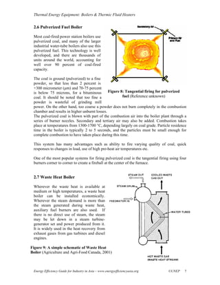 Thermal Energy Equipment: Boilers & Thermic Fluid Heaters


 2.6 Pulverized Fuel Boiler

 Most coal-fired power station boilers use
 pulverized coal, and many of the larger
 industrial water-tube boilers also use this
 pulverized fuel. This technology is well
 developed, and there are thousands of
 units around the world, accounting for
 well over 90 percent of coal-fired
 capacity.

 The coal is ground (pulverized) to a fine
 powder, so that less than 2 percent is
 +300 micrometer (μm) and 70-75 percent
 is below 75 microns, for a bituminous         Figure 8: Tangential firing for pulverized
 coal. It should be noted that too fine a              fuel (Reference unknown)
 powder is wasteful of grinding mill
 power. On the other hand, too coarse a powder does not burn completely in the combustion
 chamber and results in higher unburnt losses.
 The pulverized coal is blown with part of the combustion air into the boiler plant through a
 series of burner nozzles. Secondary and tertiary air may also be added. Combustion takes
 place at temperatures from 1300-1700 °C, depending largely on coal grade. Particle residence
 time in the boiler is typically 2 to 5 seconds, and the particles must be small enough for
 complete combustion to have taken place during this time.

 This system has many advantages such as ability to fire varying quality of coal, quick
 responses to changes in load, use of high pre-heat air temperatures etc.

 One of the most popular systems for firing pulverized coal is the tangential firing using four
 burners corner to corner to create a fireball at the center of the furnace.


 2.7 Waste Heat Boiler

 Wherever the waste heat is available at
 medium or high temperatures, a waste heat
 boiler can be installed economically.
 Wherever the steam demand is more than
 the steam generated during waste heat,
 auxiliary fuel burners are also used. If
 there is no direct use of steam, the steam
 may be let down in a steam turbine-
 generator set and power produced from it.
 It is widely used in the heat recovery from
 exhaust gases from gas turbines and diesel
 engines.

Figure 9: A simple schematic of Waste Heat
Boiler (Agriculture and Agri-Food Canada, 2001)



 Energy Efficiency Guide for Industry in Asia – www.energyefficiencyasia.org       ©UNEP     7
 