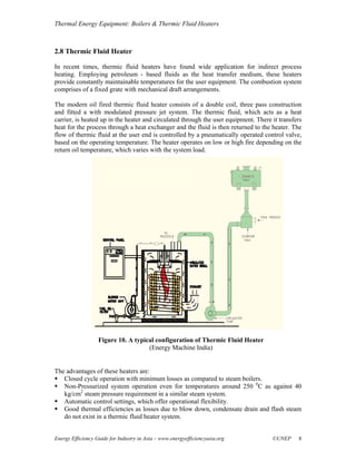 Thermal Energy Equipment: Boilers & Thermic Fluid Heaters



2.8 Thermic Fluid Heater

In recent times, thermic fluid heaters have found wide application for indirect process
heating. Employing petroleum - based fluids as the heat transfer medium, these heaters
provide constantly maintainable temperatures for the user equipment. The combustion system
comprises of a fixed grate with mechanical draft arrangements.

The modern oil fired thermic fluid heater consists of a double coil, three pass construction
and fitted a with modulated pressure jet system. The thermic fluid, which acts as a heat
carrier, is heated up in the heater and circulated through the user equipment. There it transfers
heat for the process through a heat exchanger and the fluid is then returned to the heater. The
flow of thermic fluid at the user end is controlled by a pneumatically operated control valve,
based on the operating temperature. The heater operates on low or high fire depending on the
return oil temperature, which varies with the system load.




                   Figure 10. A typical configuration of Thermic Fluid Heater
                                     (Energy Machine India)


The advantages of these heaters are:
   Closed cycle operation with minimum losses as compared to steam boilers.
   Non-Pressurized system operation even for temperatures around 250 0C as against 40
   kg/cm2 steam pressure requirement in a similar steam system.
   Automatic control settings, which offer operational flexibility.
   Good thermal efficiencies as losses due to blow down, condensate drain and flash steam
   do not exist in a thermic fluid heater system.


Energy Efficiency Guide for Industry in Asia – www.energyefficiencyasia.org          ©UNEP     8
 