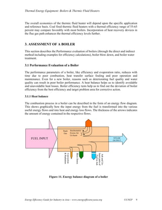 Thermal Energy Equipment: Boilers & Thermic Fluid Heaters



The overall economics of the thermic fluid heater will depend upon the specific application
and reference basis. Coal fired thermic fluid heaters with a thermal efficiency range of 55-65
percent may compare favorably with most boilers. Incorporation of heat recovery devices in
the flue gas path enhances the thermal efficiency levels further.


3. ASSESSMENT OF A BOILER
This section describes the Performance evaluation of boilers (through the direct and indirect
method including examples for efficiency calculations), boiler blow down, and boiler water
treatment.

3.1 Performance Evaluation of a Boiler

The performance parameters of a boiler, like efficiency and evaporation ratio, reduces with
time due to poor combustion, heat transfer surface fouling and poor operation and
maintenance. Even for a new boiler, reasons such as deteriorating fuel quality and water
quality can result in poor boiler performance. A heat balance helps us to identify avoidable
and unavoidable heat losses. Boiler efficiency tests help us to find out the deviation of boiler
efficiency from the best efficiency and target problem area for corrective action.

3.1.1 Heat balance

The combustion process in a boiler can be described in the form of an energy flow diagram.
This shows graphically how the input energy from the fuel is transformed into the various
useful energy flows and into heat and energy loss flows. The thickness of the arrows indicates
the amount of energy contained in the respective flows.




                                     Stack          Stochiometric
                                      Gas           Excess Air
                                                    Un burnt
      FUEL INPUT                                                                        STEAM
                                                                                        OUTPUT
                                      & Radiation
                                      & Radiation




                                                           Blow Down
                                                           Blow Down
                                      Convection




                                                                       burnt parts of
                                                                        Ash and Un-
                                                                        Ash and Un-
                                                                         Fuel in Ash




                       Figure 11. Energy balance diagram of a boiler




Energy Efficiency Guide for Industry in Asia – www.energyefficiencyasia.org                      ©UNEP   9
 