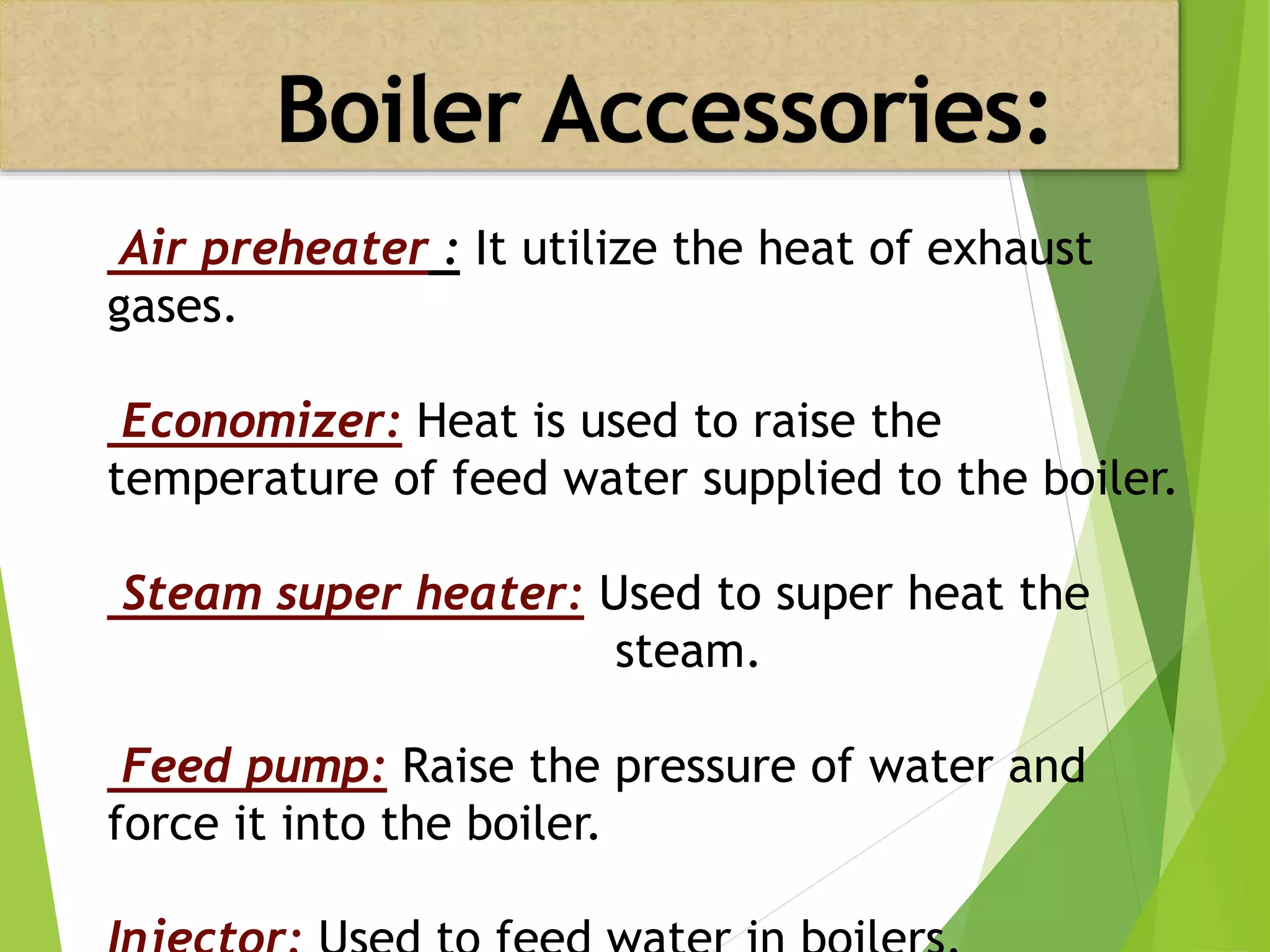 Air preheater : It utilize the heat of exhaust
gases.
Economizer: Heat is used to raise the
temperature of feed water supplied to the boiler.
Steam super heater: Used to super heat the
steam.
Feed pump: Raise the pressure of water and
force it into the boiler.
 