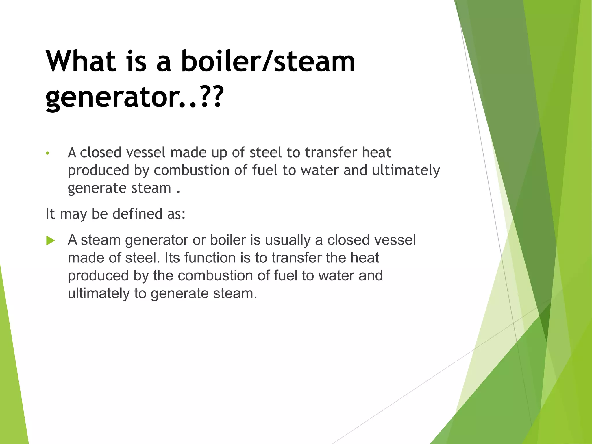 What is a boiler/steam
generator..??
• A closed vessel made up of steel to transfer heat
produced by combustion of fuel to water and ultimately
generate steam .
It may be defined as:
 A steam generator or boiler is usually a closed vessel
made of steel. Its function is to transfer the heat
produced by the combustion of fuel to water and
ultimately to generate steam.
 
