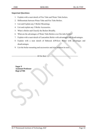 EME BOILERS SS, Dr TTIT
Dr T Thimmaiah Institute of Technology, KGF Page 10
Important Questions:
1. Explain with a neat sketch of Fire Tube and Water Tube boilers.
2. Differentiate between Water Tube and Fire Tube Boilers.
3. List and Explain any 5 Boiler Mountings.
4. List and explain any 5 Boiler Accessories.
5. What is Boiler and Classify the Boilers Briedfly.
6. What are the advantages of Water Tube Boilers over fire tube boilers?
7. Explain with a neat sketch of Lancashire Boiler with advantages and disadvantages.
8. Explain with a neat sketch of Babcock &Wilcox Boiler with advantages and
disadvantages.
9. List the boiler mounting and accessories and also mention its uses.
------------------------------------------ All the Best ----------------------------------------------------
Sagar S
Assistant Professor
Dept of ME
 