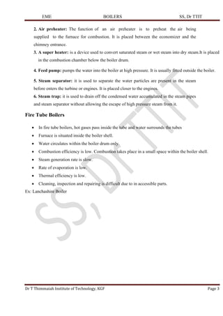 EME BOILERS SS, Dr TTIT
Dr T Thimmaiah Institute of Technology, KGF Page 3
2. Air preheater: The function of an air preheater is to preheat the air being
supplied to the furnace for combustion. It is placed between the economizer and the
chimney entrance.
3. A super heater: is a device used to convert saturated steam or wet steam into dry steam.It is placed
in the combustion chamber below the boiler drum.
4. Feed pump: pumps the water into the boiler at high pressure. It is usually fitted outside the boiler.
5. Steam separator: it is used to separate the water particles are present in the steam
before enters the turbine or engines. It is placed closer to the engines.
6. Steam trap: it is used to drain off the condensed water accumulated in the steam pipes
and steam separator without allowing the escape of high pressure steam from it.
Fire Tube Boilers
• In fire tube boilers, hot gases pass inside the tube and water surrounds the tubes
• Furnace is situated inside the boiler shell.
• Water circulates within the boiler drum only.
• Combustion efficiency is low. Combustion takes place in a small space within the boiler shell.
• Steam generation rate is slow.
• Rate of evaporation is low.
• Thermal efficiency is low.
• Cleaning, inspection and repairing is difficult due to in accessible parts.
Ex: Lanchashire Boiler
 