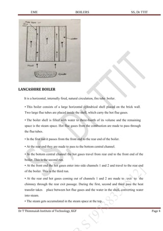 EME BOILERS SS, Dr TTIT
Dr T Thimmaiah Institute of Technology, KGF Page 4
LANCASHIRE BOILER
It is a horizontal, internally fired, natural circulation, fire tube boiler.
• This boiler consists of a large horizontal cylindrical shell placed on the brick wall.
Two large flue tubes are placed inside the shell, which carry the hot flue gases.
• The boiler shell is filled with water to three-fourth of its volume and the remaining
space is the steam space. Hot flue gases from the combustion are made to pass through
the flue tubes.
• In the first run it passes from the front end to the rear end of the boiler.
• At the rear end they are made to pass to the bottom central channel.
• In the bottom central channel the hot gases travel from rear end to the front end of the
boiler. This is the second run.
• At the front end the hot gases enter into side channels 1 and 2 and travel to the rear end
of the boiler. This is the third run.
• At the rear end hot gases coming out of channels 1 and 2 are made to exit to the
chimney through the rear exit passage. During the first, second and third pass the heat
transfer takes place between hot flue gases and the water in the shell, converting water
into steam.
• The steam gets accumulated in the steam space at the top.
 