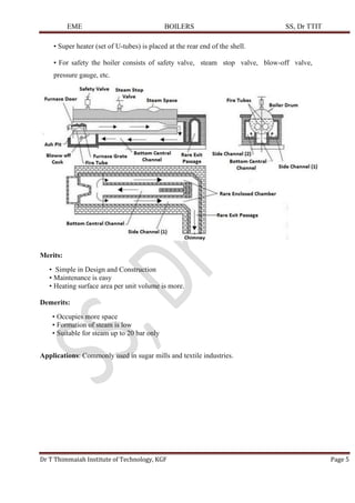 EME BOILERS SS, Dr TTIT
Dr T Thimmaiah Institute of Technology, KGF Page 5
• Super heater (set of U-tubes) is placed at the rear end of the shell.
• For safety the boiler consists of safety valve, steam stop valve, blow-off valve,
pressure gauge, etc.
Merits:
• Simple in Design and Construction
• Maintenance is easy
• Heating surface area per unit volume is more.
Demerits:
• Occupies more space
• Formation of steam is low
• Suitable for steam up to 20 bar only
Applications: Commonly used in sugar mills and textile industries.
 