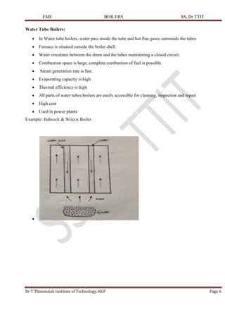 EME BOILERS SS, Dr TTIT
Dr T Thimmaiah Institute of Technology, KGF Page 6
Water Tube Boilers:
• In Water tube boilers, water pass inside the tube and hot flue gases surrounds the tubes
• Furnace is situated outside the boiler shell.
• Water circulates between the drum and the tubes maintaining a closed circuit.
• Combustion space is large, complete combustion of fuel is possible.
• Steam generation rate is fast.
• Evaporating capacity is high
• Thermal efficiency is high
• All parts of water tubes boilers are easily accessible for cleaning, inspection and repair
• High cost
• Used in power plants
Example: Babcock & Wilcox Boiler
•
 