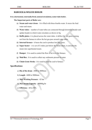 EME BOILERS SS, Dr TTIT
Dr T Thimmaiah Institute of Technology, KGF Page 7
BABCOCK & WILCOX BOILER
It is a horizontal, externally fired, natural circulation, water tube boiler.
The Important parts of Boiler are:
(a) Steam and water drum – It is filled with three-fourths water. It stores the feed
water and steam.
(b) Water tubes – number of water tubes are connected through downtake header and
uptake header in which water circulates as shown in fig.
(c) Baffle plates- it is placed across the water tubes .it deflect the hot gases coming
out from the furnace to allow the hot gas pass around water tubes.
(d) Internal furnace– it burns the coal to produce hot flue gases.
(e) Super heater – it is set of U-tubes just below the boiler drum, it converts the
steam into superheated steam.
(f) Damper : It is used to control the flow of air in to the furnace.
(g) Mud Box : It is used to collect any sediments present in water.
(h) Chain Grate Stroke : It is used to feed the coal to furnace.
Specifications:
a) Dia of the drum : 2000 to 4000mm
b) Length : 6000 to 9000mm
c) Max Working Pressure : 42 bar
d) Max Steam Capacity : 40000kg/hr
e) Efficiency : 60 to 80%
 