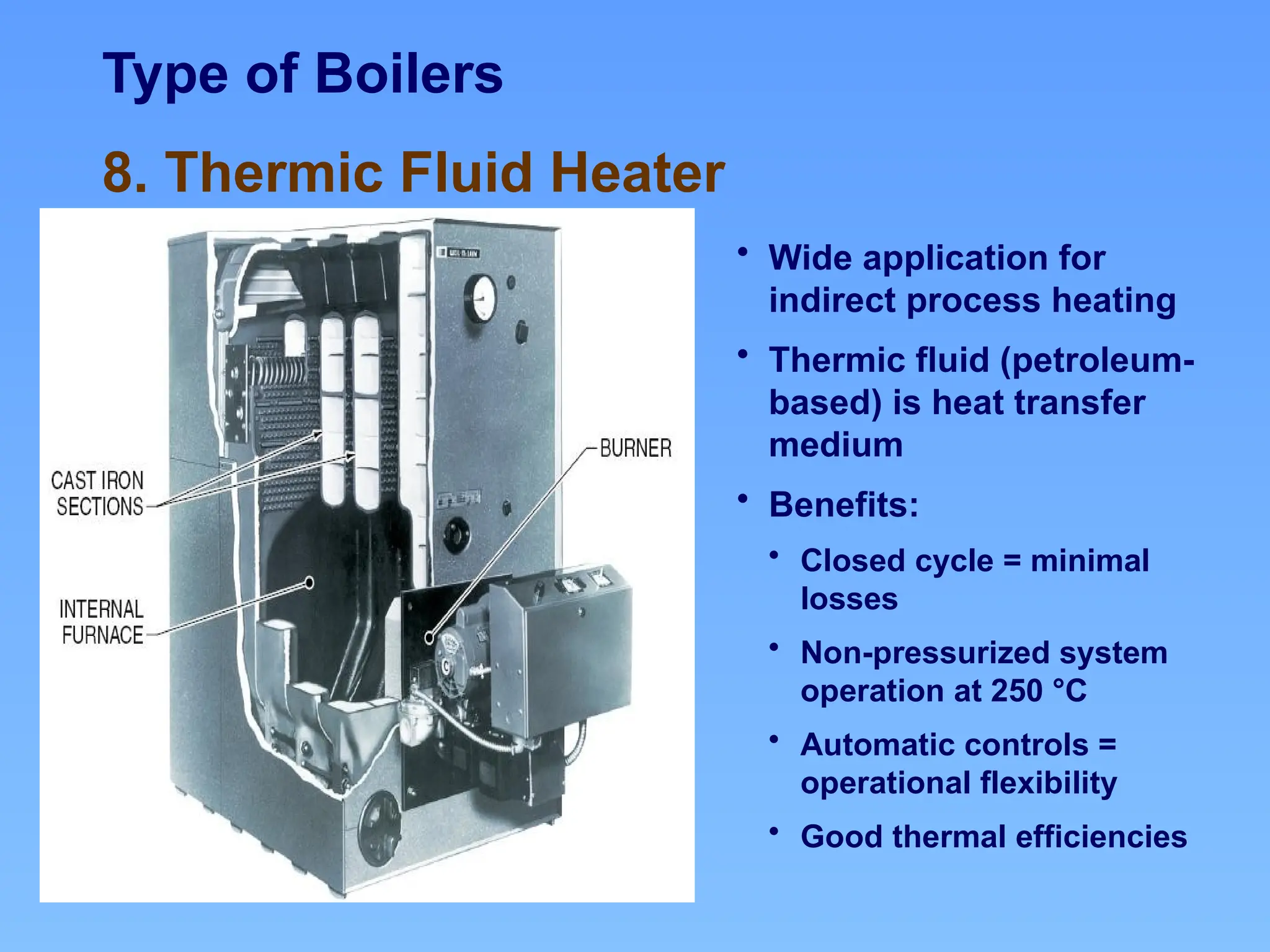 Type of Boilers
8. Thermic Fluid Heater
• Wide application for
indirect process heating
• Thermic fluid (petroleum-
based) is heat transfer
medium
• Benefits:
• Closed cycle = minimal
losses
• Non-pressurized system
operation at 250 °C
• Automatic controls =
operational flexibility
• Good thermal efficiencies
 