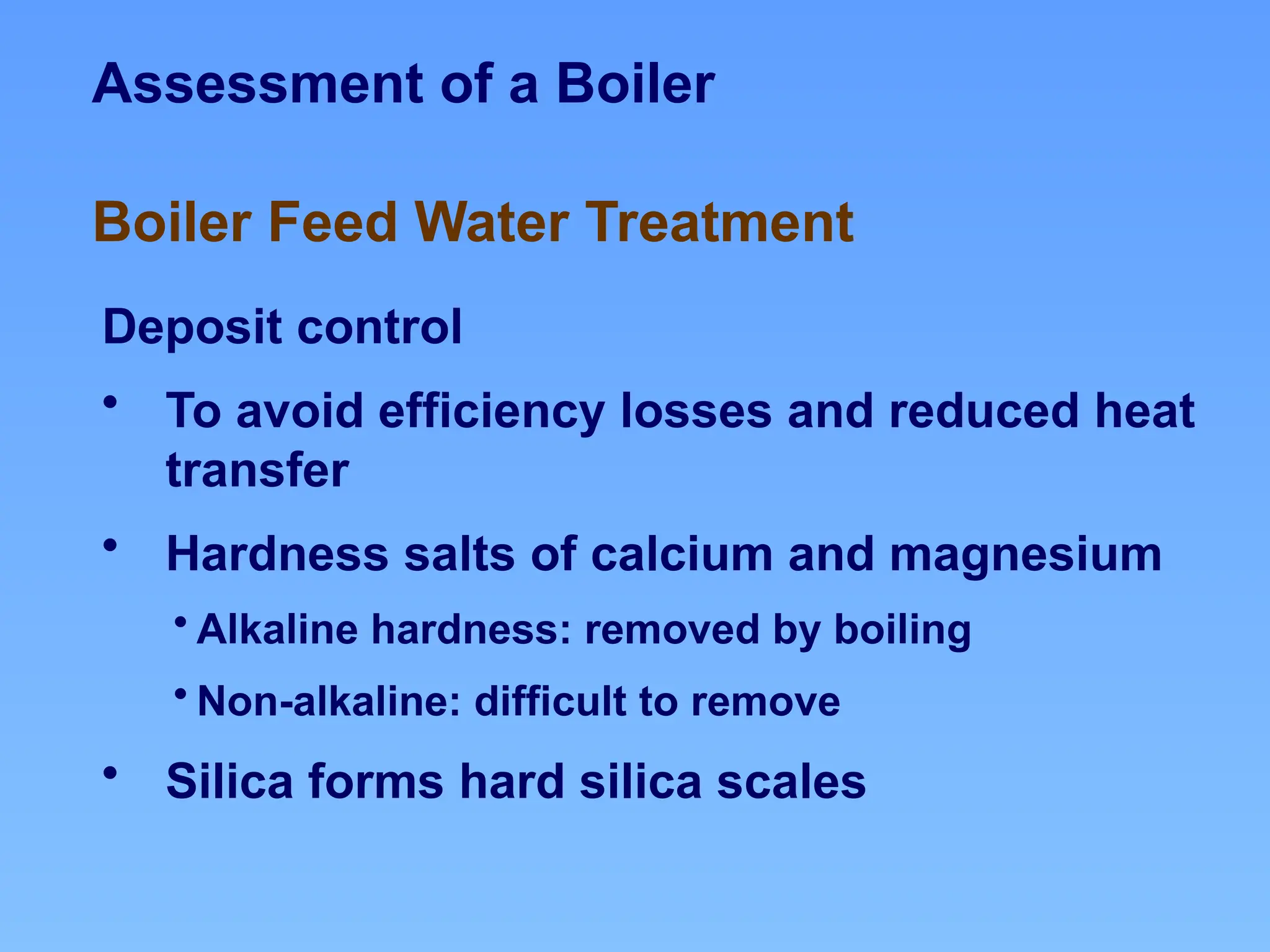 Assessment of a Boiler
Deposit control
• To avoid efficiency losses and reduced heat
transfer
• Hardness salts of calcium and magnesium
• Alkaline hardness: removed by boiling
• Non-alkaline: difficult to remove
• Silica forms hard silica scales
Boiler Feed Water Treatment
 