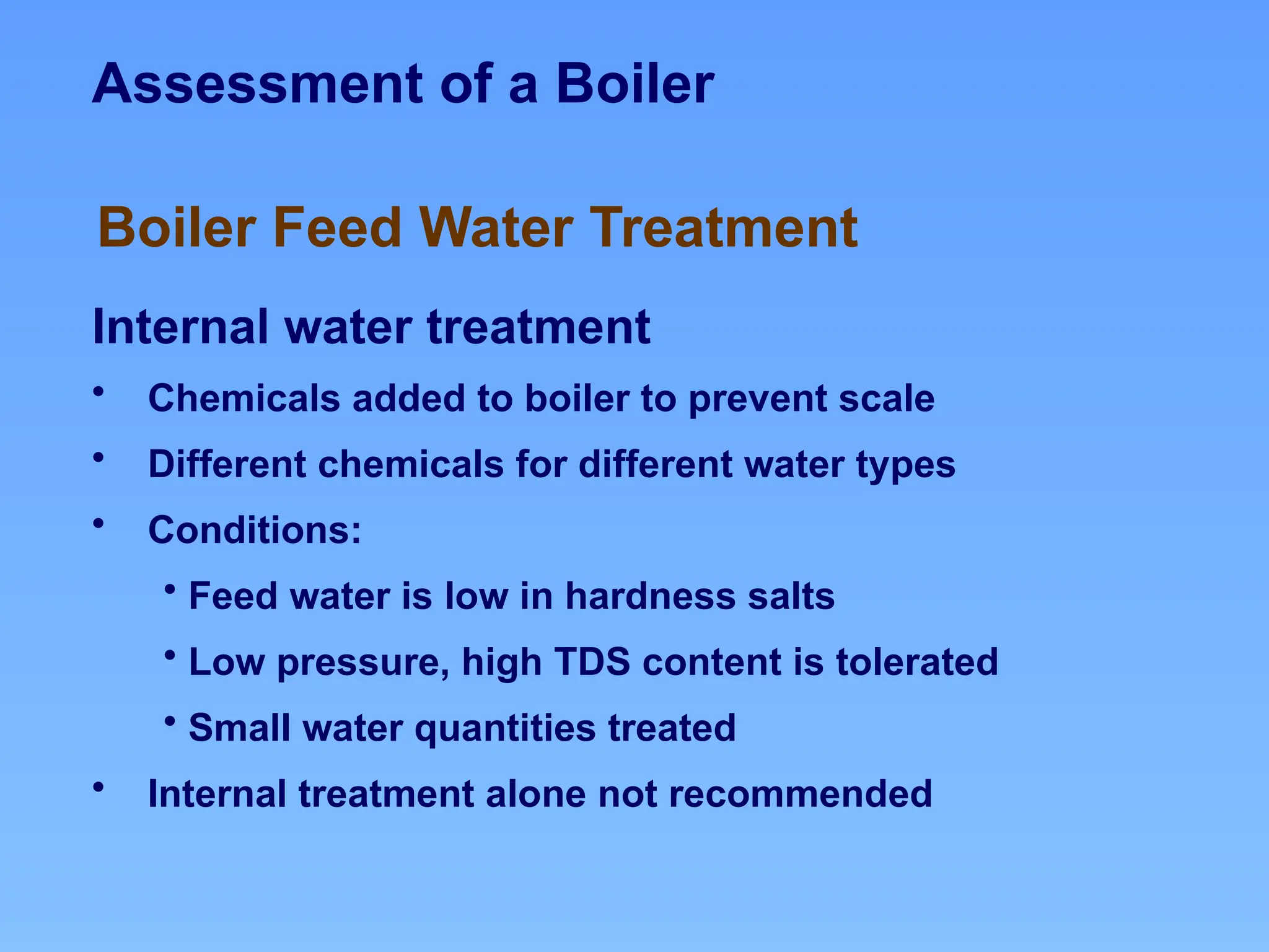 Assessment of a Boiler
Internal water treatment
• Chemicals added to boiler to prevent scale
• Different chemicals for different water types
• Conditions:
• Feed water is low in hardness salts
• Low pressure, high TDS content is tolerated
• Small water quantities treated
• Internal treatment alone not recommended
Boiler Feed Water Treatment
 