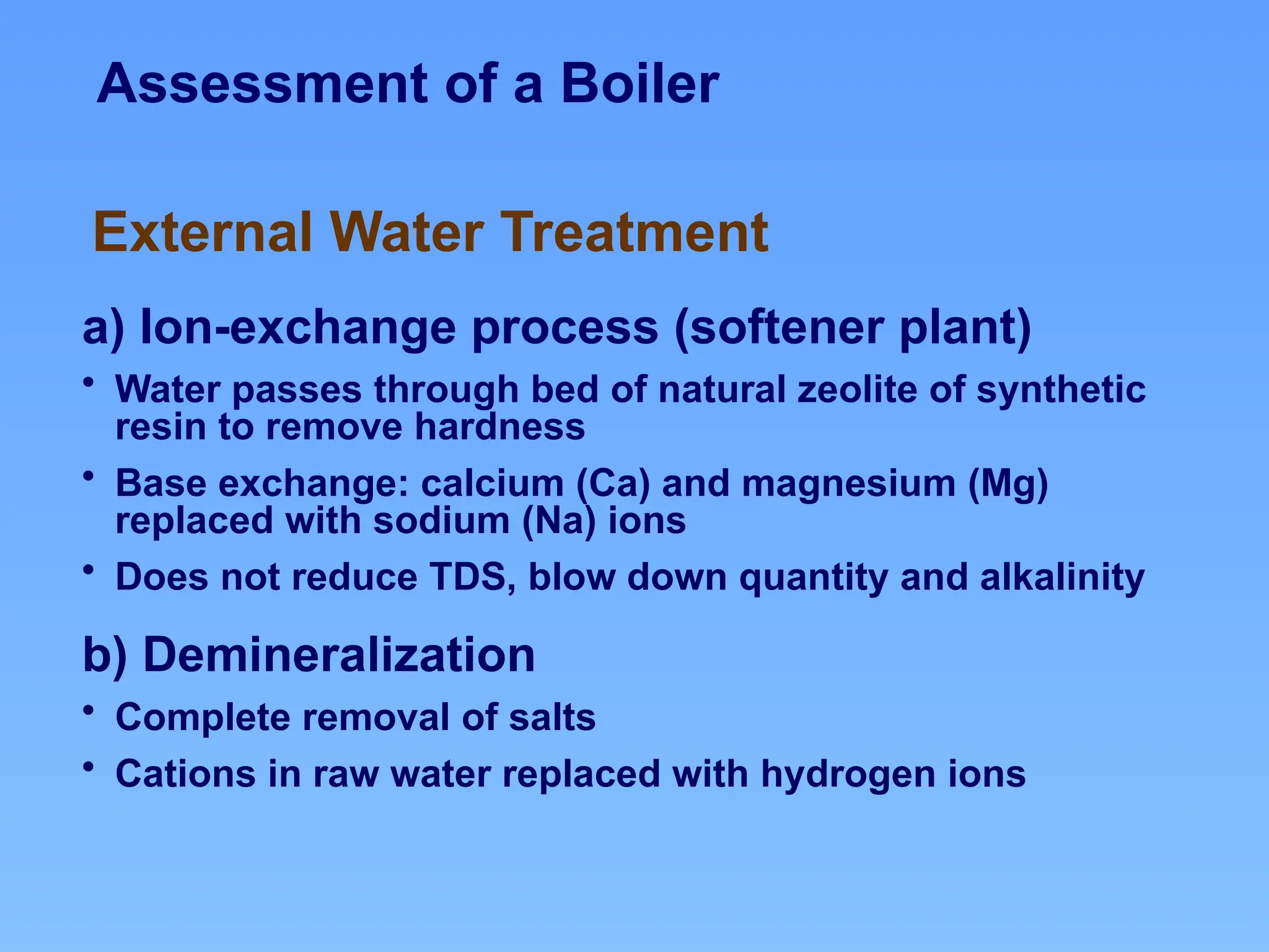 Assessment of a Boiler
a) Ion-exchange process (softener plant)
• Water passes through bed of natural zeolite of synthetic
resin to remove hardness
• Base exchange: calcium (Ca) and magnesium (Mg)
replaced with sodium (Na) ions
• Does not reduce TDS, blow down quantity and alkalinity
b) Demineralization
• Complete removal of salts
• Cations in raw water replaced with hydrogen ions
External Water Treatment
 